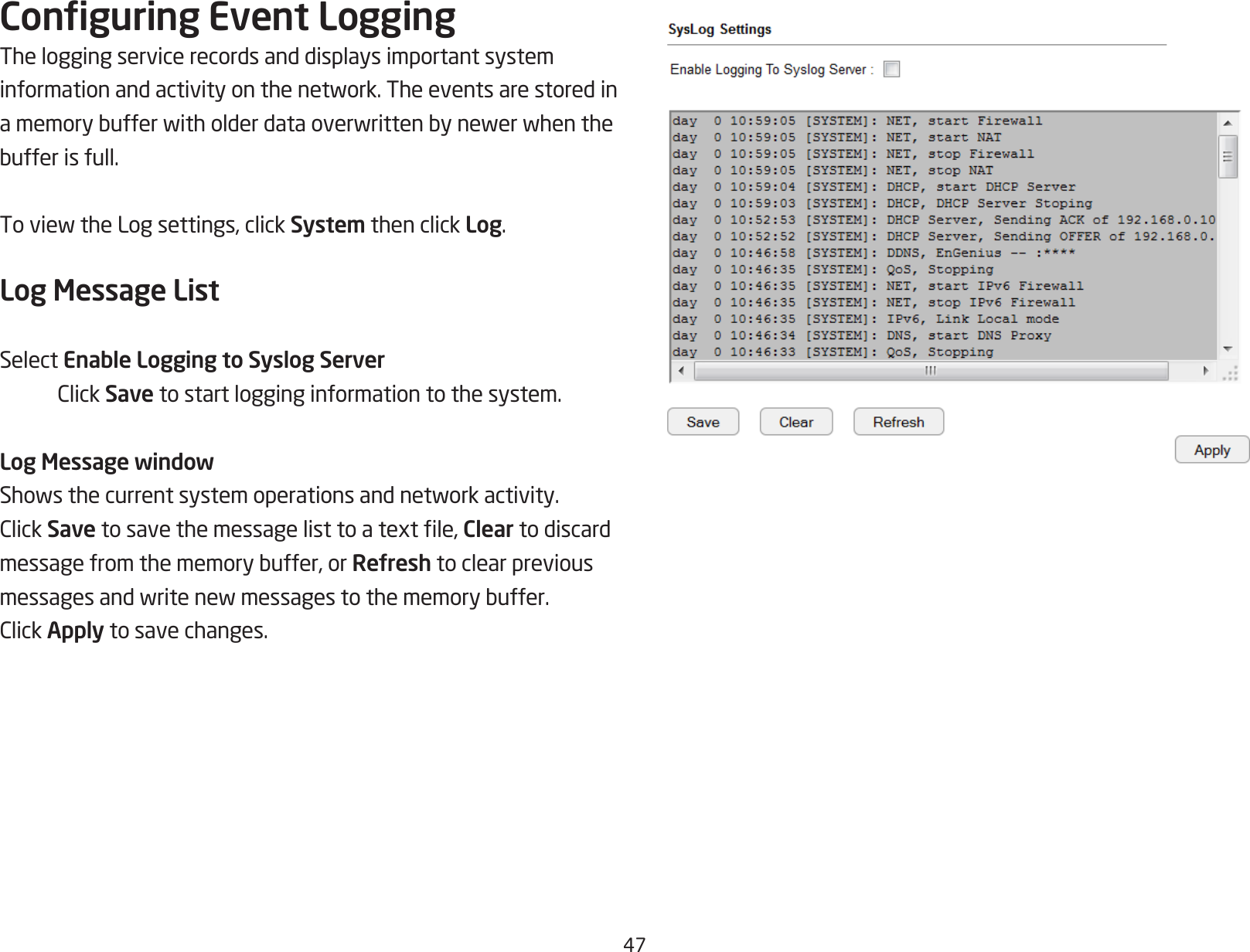 47Conguring Event LoggingThe logging service records and displays important system informationandactivityonthenetwork.Theeventsarestoredinamemorybufferwitholderdataoverwrittenbynewerwhenthebufferisfull.ToviewtheLogsettings,clickSystem then click Log.Log Message ListSelect Enable Logging to Syslog Server ClickSave to start logging information to the system.Log Message windowShowsthecurrentsystemoperationsandnetworkactivity.ClickSavetosavethemessagelisttoatextle,Clear to discard messagefromthememorybuffer,orRefresh to clear previous messagesandwritenewmessagestothememorybuffer.ClickApply to save changes.