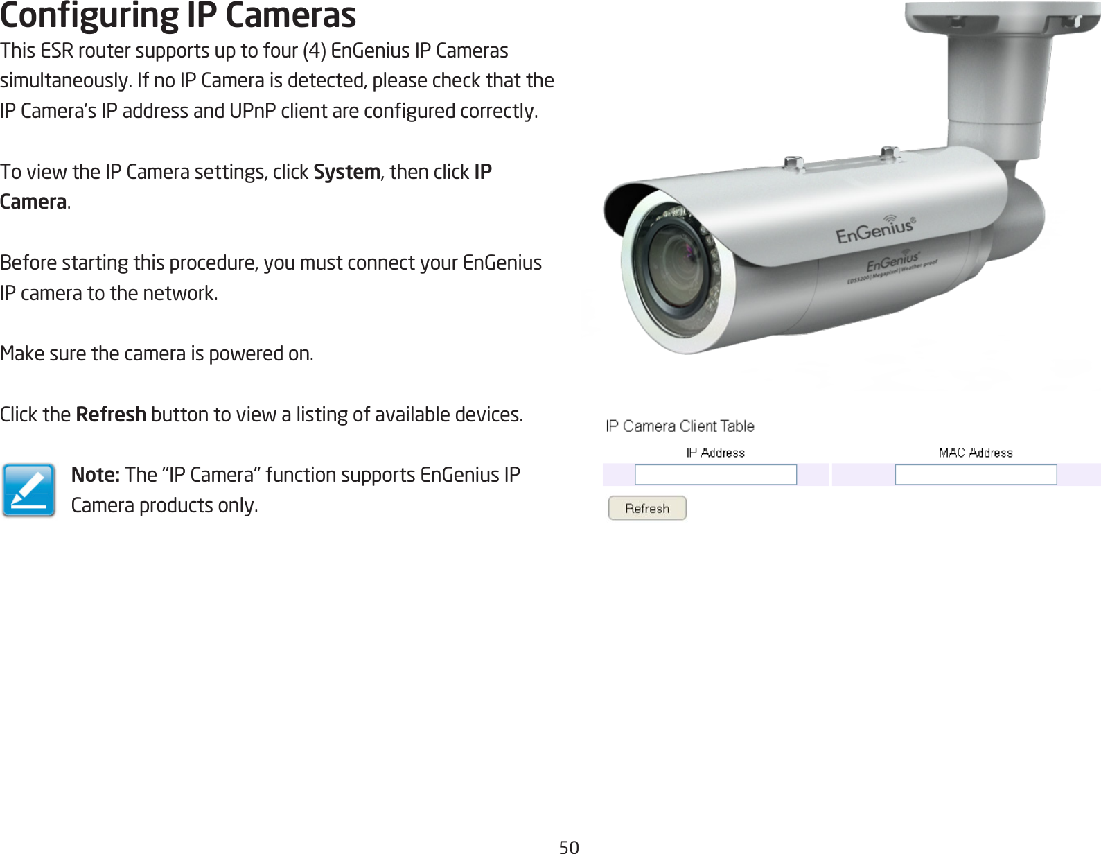 50Conguring IP CamerasThisESRroutersupportsuptofour(4)EnGeniusIPCamerassimultaneously.IfnoIPCameraisdetected,pleasecheckthattheIPCamera’sIPaddressandUPnPclientareconguredcorrectly.ToviewtheIPCamerasettings,clickSystem, then click IP Camera.Beforestartingthisprocedure,youmustconnectyourEnGeniusIPcameratothenetwork.Makesurethecameraispoweredon.ClicktheRefreshbuttontoviewalistingofavailabledevices.Note:The&quot;IPCamera&quot;functionsupportsEnGeniusIPCameraproductsonly.