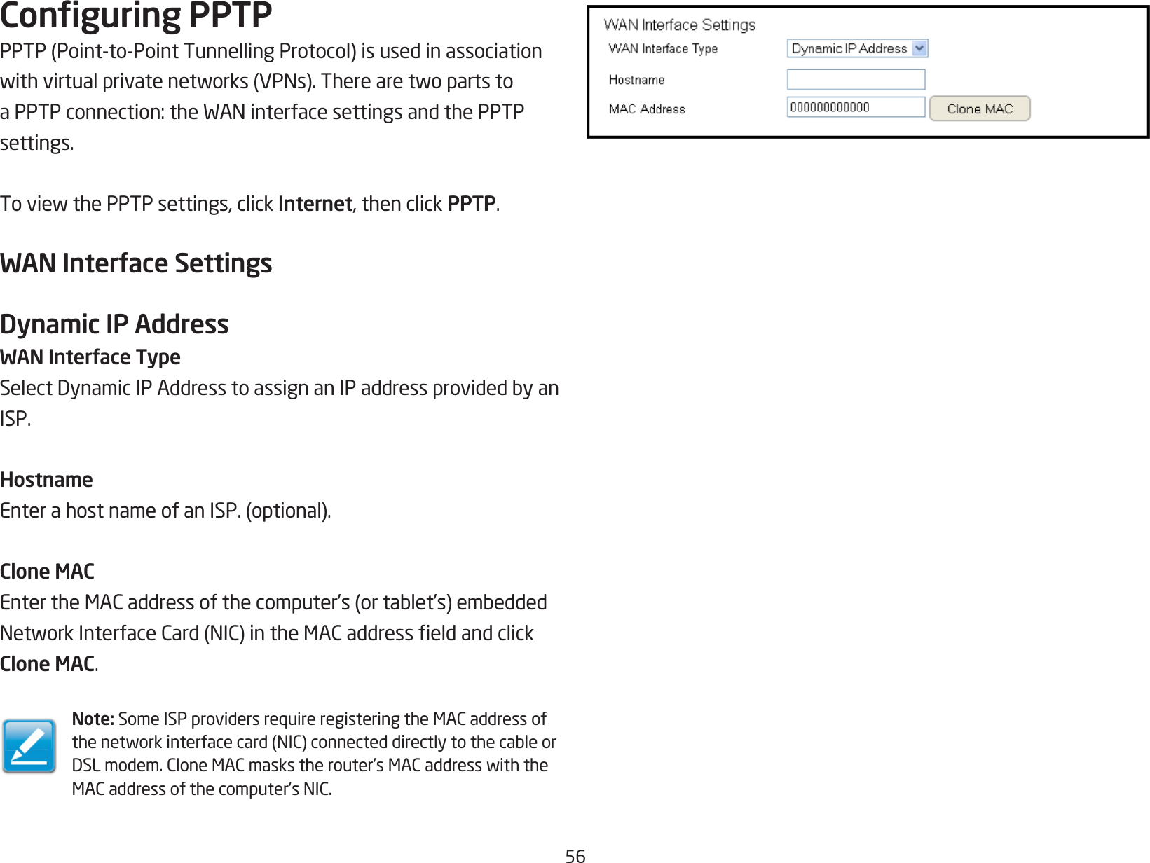 56Conguring PPTPPPTP(Point-to-PointTunnellingProtocol)isusedinassociationwithvirtualprivatenetworks(VPNs).TherearetwopartstoaPPTPconnection:theWANinterfacesettingsandthePPTPsettings.ToviewthePPTPsettings,clickInternet, then click PPTP.WAN Interface SettingsDynamic IP AddressWAN Interface TypeSelectDynamicIPAddresstoassignanIPaddressprovidedbyanISP.HostnameEnterahostnameofanISP.(optional).Clone MACEntertheMACaddressofthecomputer’s(ortablet’s)embeddedNetworkInterfaceCard(NIC)intheMACaddresseldandclickClone MAC.Note: SomeISPprovidersrequireregisteringtheMACaddressofthenetworkinterfacecard(NIC)connecteddirectlytothecableorDSLmodem.CloneMACmaskstherouter’sMACaddresswiththeMACaddressofthecomputer’sNIC.