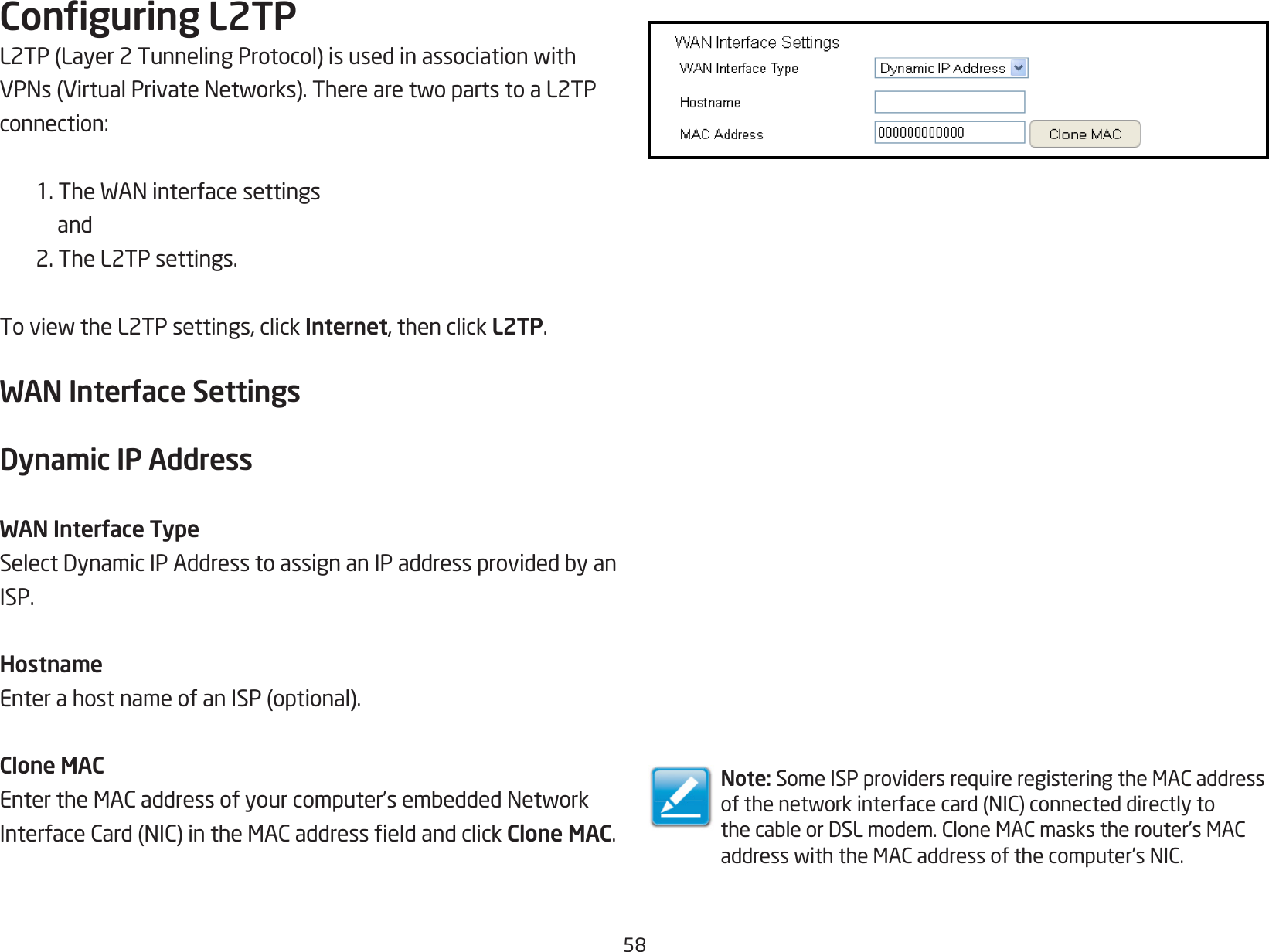 58Conguring L2TPL2TP(Layer2TunnelingProtocol)isusedinassociationwithVPNs(VirtualPrivateNetworks).TherearetwopartstoaL2TPconnection:1.TheWANinterfacesettings and 2. The L2TP settings.ToviewtheL2TPsettings,clickInternet, then click L2TP.WAN Interface SettingsDynamic IP AddressWAN Interface TypeSelectDynamicIPAddresstoassignanIPaddressprovidedbyanISP.HostnameEnterahostnameofanISP(optional).Clone MACEntertheMACaddressofyourcomputer’sembeddedNetworkInterfaceCard(NIC)intheMACaddresseldandclickClone MAC.Note: SomeISPprovidersrequireregisteringtheMACaddressofthenetworkinterfacecard(NIC)connecteddirectlytothecableorDSLmodem.CloneMACmaskstherouter’sMACaddresswiththeMACaddressofthecomputer’sNIC.