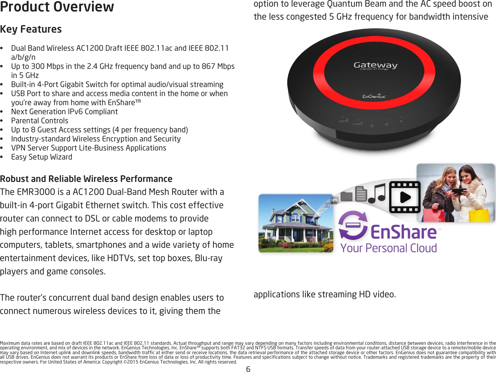 6MaximumdataratesarebasedondraftIEEE802.11acandIEEE802.11standards.Actualthroughputandrangemayvarydependingonmanyfactorsincludingenvironmentalconditions,distancebetweendevices,radiointerferenceintheoperatingenvironment,andmixofdevicesinthenetwork.EnGeniusTechnologies,Inc.EnShare™supportsbothFAT32andNTFSUSBformats.Transferspeedsofdatafromyourrouter-attachedUSBstoragedevicetoaremote/mobiledevicemayvarybasedonInternetuplinkanddownlinkspeeds,bandwidthtrafcateithersendorreceivelocations,thedataretrievalperformanceoftheattachedstoragedeviceorotherfactors.EnGeniusdoesnotguaranteecompatibilitywithallUSBdrives.EnGeniusdoesnotwarrantitsproductsorEnSharefromlossofdataorlossofproductivitytime.Featuresandspecicationssubjecttochangewithoutnotice.Trademarksandregisteredtrademarksarethepropertyoftheirrespectiveowners.ForUnitedStatesofAmerica:Copyright©2015EnGeniusTechnologies,Inc.Allrightsreserved.Product OverviewKey Features• DualBandWirelessAC1200DraftIEEE802.11acandIEEE802.11a/b/g/n• Upto300Mbpsinthe2.4GHzfrequencybandandupto867Mbps in5GHz• Built-in4-PortGigabitSwitchforoptimalaudio/visualstreaming• USBPorttoshareandaccessmediacontentinthehomeorwhenyou’reawayfromhomewithEnShare™• NextGenerationIPv6Compliant• ParentalControls• Upto8GuestAccesssettings(4perfrequencyband)• Industry-standardWirelessEncryptionandSecurity• VPNServerSupportLite-BusinessApplications• EasySetupWizardRobust and Reliable Wireless PerformanceTheEMR3000isaAC1200Dual-BandMeshRouterwithabuilt-in4-portGigabitEthernetswitch.ThiscosteffectiveroutercanconnecttoDSLorcablemodemstoprovidehigh performance Internet access for desktop or laptop computers,tablets,smartphonesandawidevarietyofhomeentertainmentdevices,likeHDTVs,settopboxes,Blu-rayplayers and game consoles. Therouter’sconcurrentdualbanddesignenablesuserstoconnectnumerouswirelessdevicestoit,givingthemtheoptiontoleverageQuantumBeamandtheACspeedboostonthelesscongested5GHzfrequencyforbandwidthintensiveapplicationslikestreamingHDvideo.