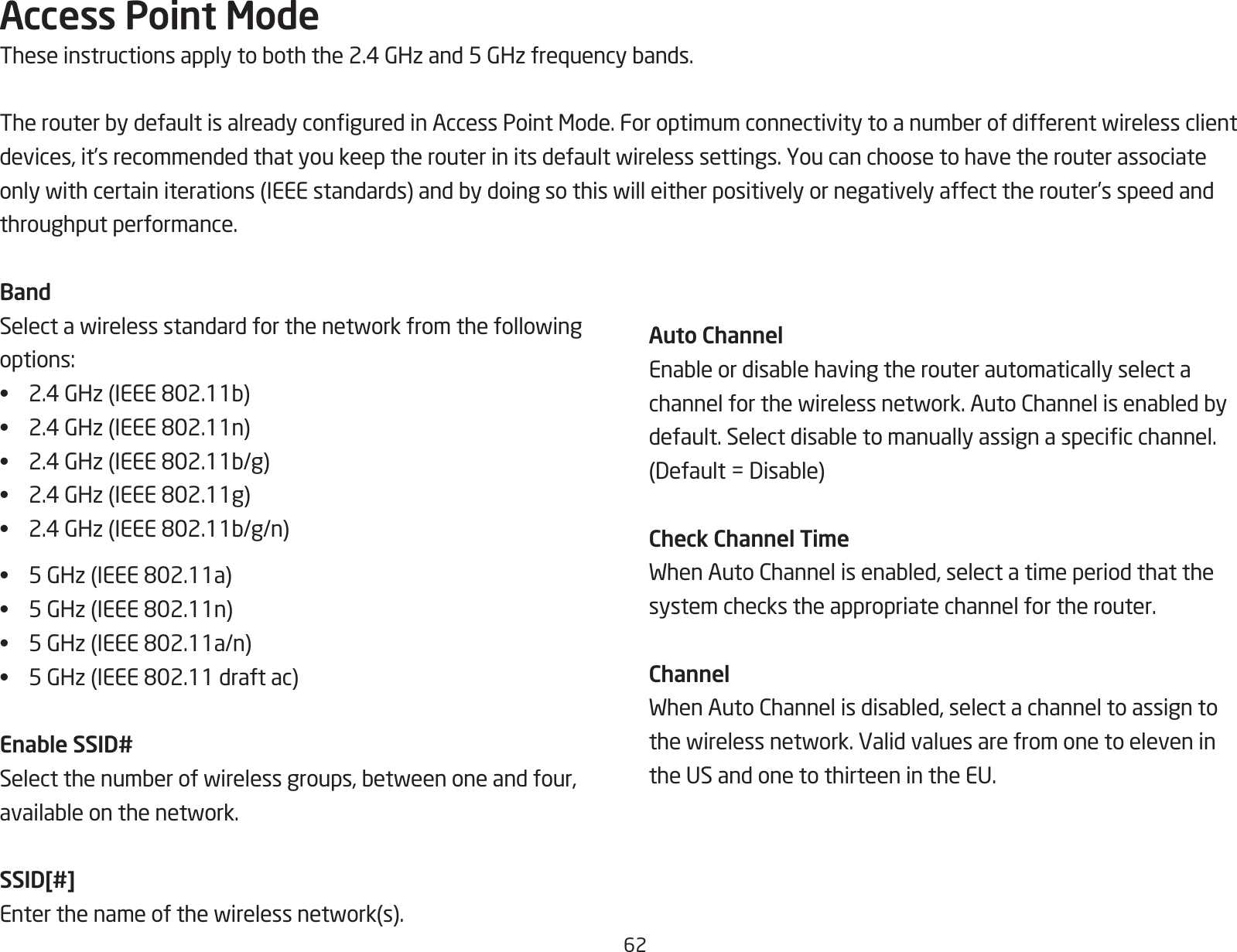 62Access Point ModeTheseinstructionsapplytoboththe2.4GHzand5GHzfrequencybands.TherouterbydefaultisalreadyconguredinAccessPointMode.Foroptimumconnectivitytoanumberofdifferentwirelessclientdevices,it’srecommendedthatyoukeeptherouterinitsdefaultwirelesssettings.Youcanchoosetohavetherouterassociateonlywithcertainiterations(IEEEstandards)andbydoingsothiswilleitherpositivelyornegativelyaffecttherouter’sspeedandthroughput performance. BandSelectawirelessstandardforthenetworkfromthefollowingoptions:• 2.4GHz(IEEE802.11b)• 2.4GHz(IEEE802.11n)• 2.4GHz(IEEE802.11b/g)• 2.4GHz(IEEE802.11g)• 2.4GHz(IEEE802.11b/g/n)• 5GHz(IEEE802.11a)• 5GHz(IEEE802.11n)• 5GHz(IEEE802.11a/n)• 5GHz(IEEE802.11draftac)Enable SSID#Selectthenumberofwirelessgroups,betweenoneandfour,availableonthenetwork.SSID[#]Enterthenameofthewirelessnetwork(s).Auto ChannelEnableordisablehavingtherouterautomaticallyselectachannelforthewirelessnetwork.AutoChannelisenabledbydefault.Selectdisabletomanuallyassignaspecicchannel.(Default=Disable)Check Channel TimeWhenAutoChannelisenabled,selectatimeperiodthatthesystem checks the appropriate channel for the router.ChannelWhenAutoChannelisdisabled,selectachanneltoassigntothewirelessnetwork.Validvaluesarefromonetoeleveninthe US and one to thirteen in the EU.