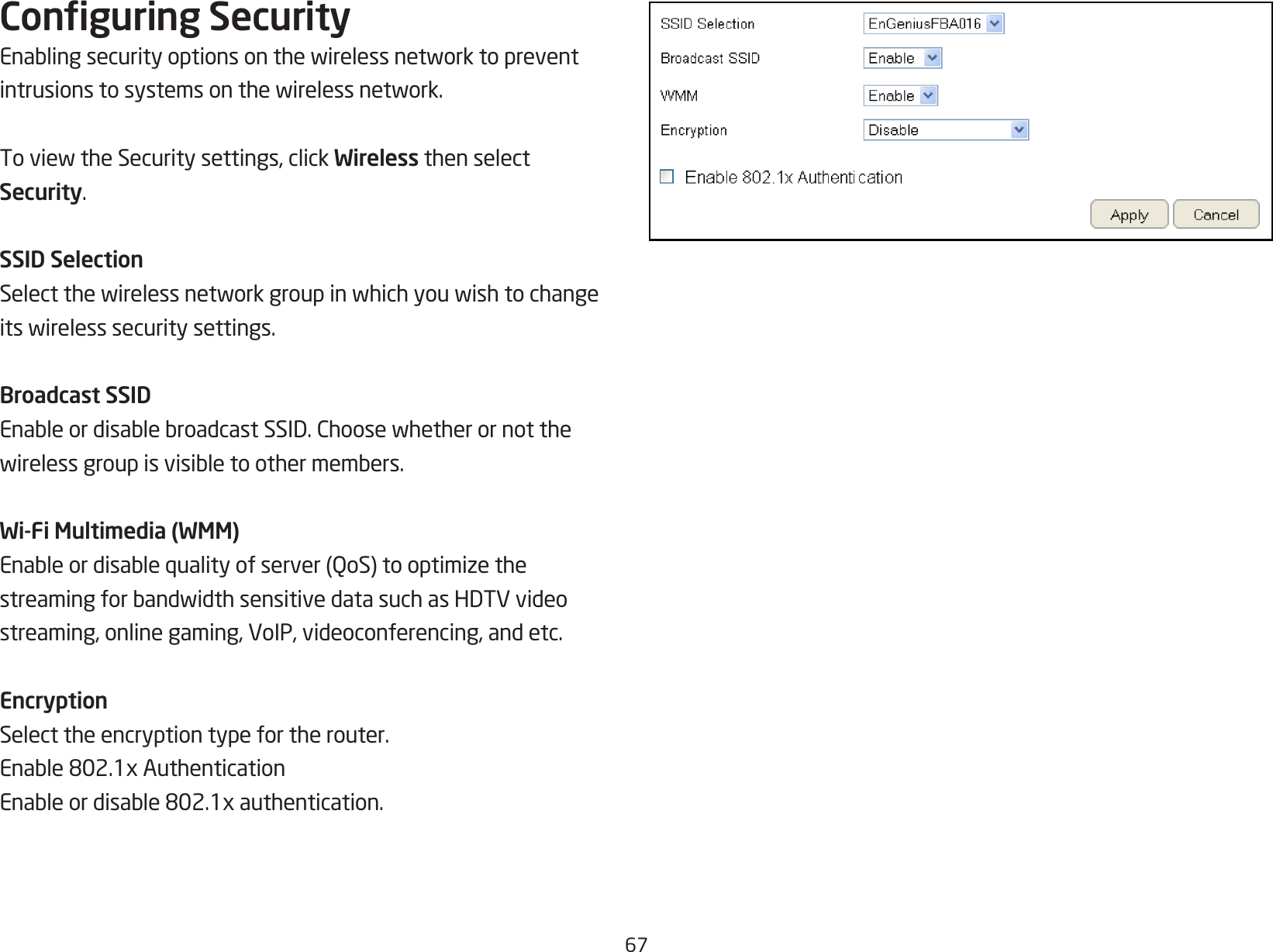 67Conguring SecurityEnablingsecurityoptionsonthewirelessnetworktopreventintrusionstosystemsonthewirelessnetwork.ToviewtheSecuritysettings,clickWireless then select Security.SSID SelectionSelectthewirelessnetworkgroupinwhichyouwishtochangeitswirelesssecuritysettings.Broadcast SSIDEnableordisablebroadcastSSID.Choosewhetherornotthewirelessgroupisvisibletoothermembers.Wi-Fi Multimedia (WMM)Enableordisablequalityofserver(QoS)tooptimizethestreamingforbandwidthsensitivedatasuchasHDTVvideostreaming, online gaming, VoIP, videoconferencing, and etc.EncryptionSelect the encryption type for the router.Enable802.1xAuthenticationEnableordisable802.1xauthentication.