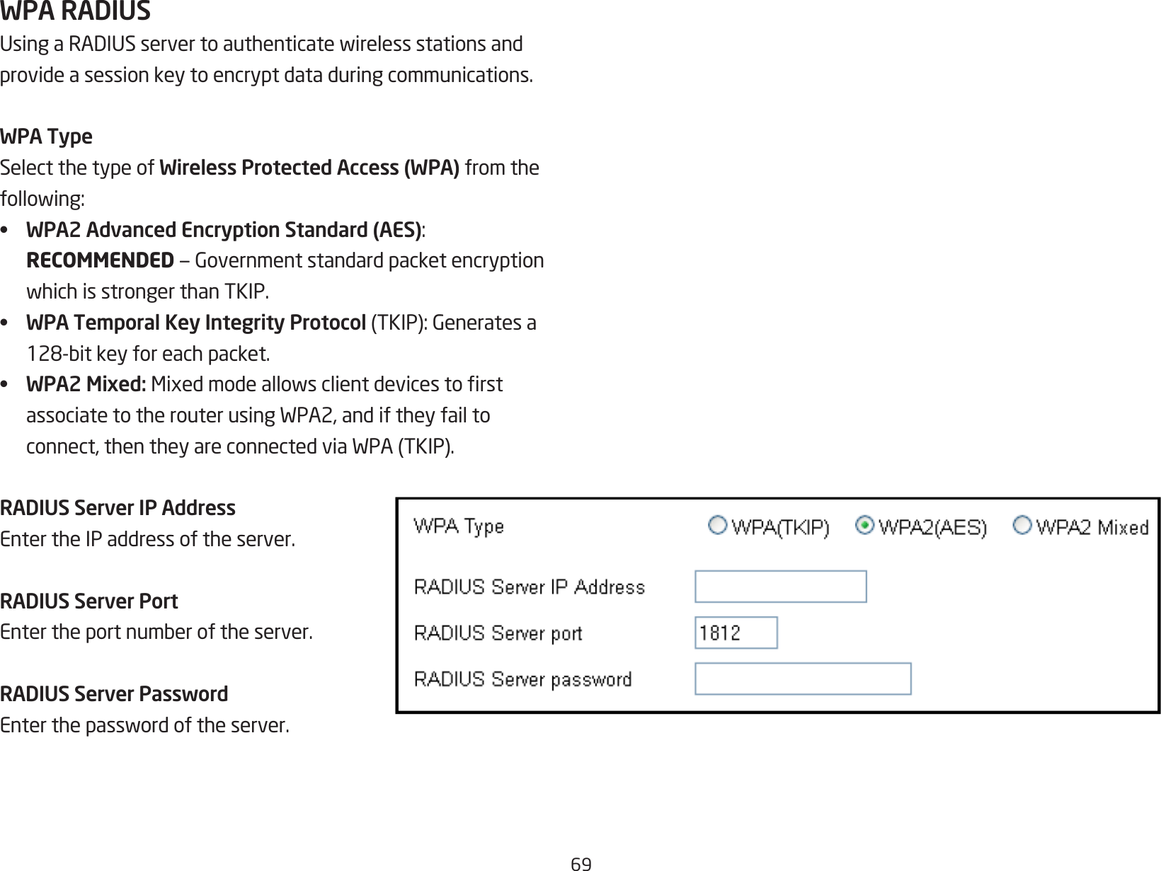 69WPA RADIUSUsingaRADIUSservertoauthenticatewirelessstationsandprovide a session key to encrypt data during communications.WPA TypeSelect the type of Wireless Protected Access (WPA) from the following:•  WPA2 Advanced Encryption Standard (AES):RECOMMENDED—GovernmentstandardpacketencryptionwhichisstrongerthanTKIP.•  WPA Temporal Key Integrity Protocol(TKIP):Generatesa128-bitkeyforeachpacket.•  WPA2 Mixed: MixedmodeallowsclientdevicestorstassociatetotherouterusingWPA2,andiftheyfailtoconnect,thentheyareconnectedviaWPA(TKIP).RADIUS Server IP AddressEnter the IP address of the server.RADIUS Server PortEntertheportnumberoftheserver.RADIUS Server PasswordEnterthepasswordoftheserver.