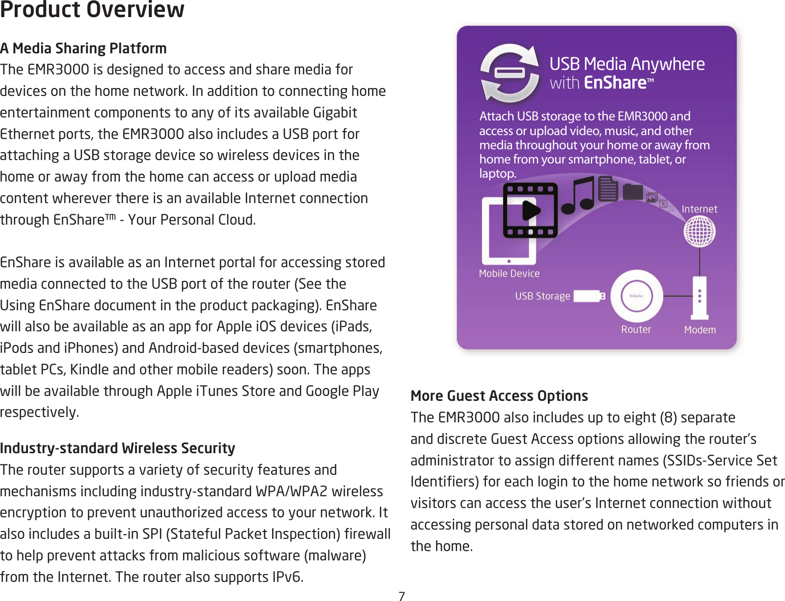 7Product OverviewA Media Sharing PlatformTheEMR3000isdesignedtoaccessandsharemediafordevicesonthehomenetwork.InadditiontoconnectinghomeentertainmentcomponentstoanyofitsavailableGigabitEthernetports,theEMR3000alsoincludesaUSBportforattachingaUSBstoragedevicesowirelessdevicesinthehomeorawayfromthehomecanaccessoruploadmediacontentwhereverthereisanavailableInternetconnectionthroughEnShare™-YourPersonalCloud.EnShareisavailableasanInternetportalforaccessingstoredmediaconnectedtotheUSBportoftherouter(SeetheUsingEnSharedocumentintheproductpackaging).EnSharewillalsobeavailableasanappforAppleiOSdevices(iPads,iPodsandiPhones)andAndroid-baseddevices(smartphones,tabletPCs,Kindleandothermobilereaders)soon.TheappswillbeavailablethroughAppleiTunesStoreandGooglePlayrespectively.Industry-standard Wireless SecurityThe router supports a variety of security features and mechanismsincludingindustry-standardWPA/WPA2wirelessencryptiontopreventunauthorizedaccesstoyournetwork.Italsoincludesabuilt-inSPI(StatefulPacketInspection)rewalltohelppreventattacksfrommalicioussoftware(malware)from the Internet. The router also supports IPv6.Attach USB storage to the EMR3000 and access or upload video, music, and other media throughout your home or away from home from your smartphone, tablet, or laptop.USBMediaAnywhere with EnShareTMMore Guest Access OptionsTheEMR3000alsoincludesuptoeight(8)separateanddiscreteGuestAccessoptionsallowingtherouter’sadministratortoassigndifferentnames(SSIDs-ServiceSetIdentiers)foreachlogintothehomenetworksofriendsorvisitorscanaccesstheuser’sInternetconnectionwithoutaccessingpersonaldatastoredonnetworkedcomputersinthe home.