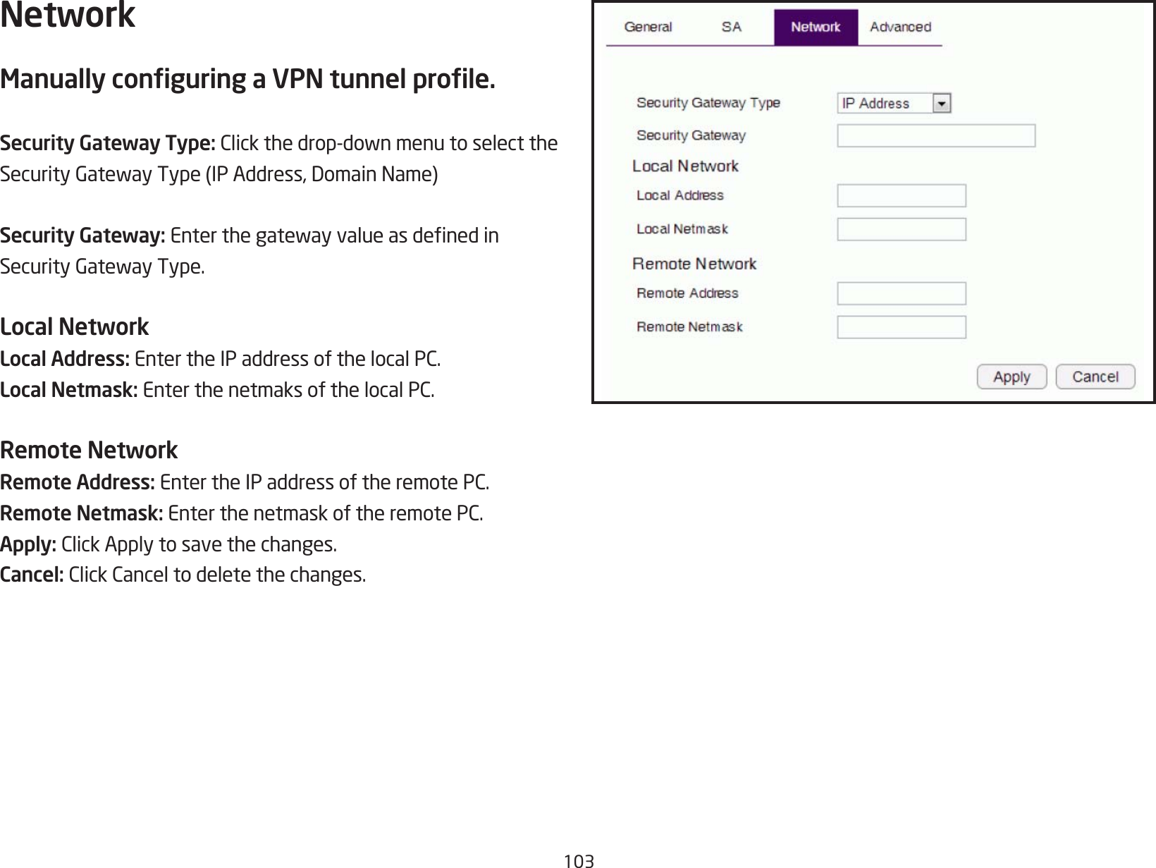 103NetworkManually conguring a VPN tunnel prole.Security Gateway Type:Clickthedrop-downmenutoselecttheSecurityGatewayType(IPAddress,DomainName)Security Gateway: EnterthegatewayvalueasdenedinSecurityGatewayType.Local NetworkLocal Address: EntertheIPaddressofthelocalPC.Local Netmask: EnterthenetmaksofthelocalPC.Remote NetworkRemote Address: EntertheIPaddressoftheremotePC.Remote Netmask: EnterthenetmaskoftheremotePC.Apply: ClickApplytosavethechanges.Cancel: ClickCanceltodeletethechanges.