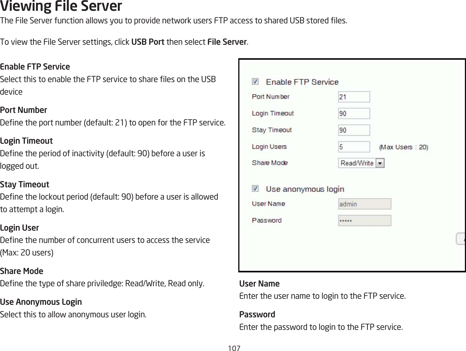 107Viewing File ServerTheFileServerfunctionallowsyoutoprovidenetworkusersFTPaccesstosharedUSBstoredles.ToviewtheFileServersettings,clickUSB Port then select File Server.Enable FTP ServiceSelectthistoenabletheFTPservicetosharelesontheUSBdevicePort NumberDenetheportnumber(default:21)toopenfortheFTPservice.Login TimeoutDenetheperiodofinactivity(default:90)beforeauserislogged out.Stay TimeoutDenethelockoutperiod(default:90)beforeauserisallowedto attempt a login.Login UserDenethenumberofconcurrentuserstoaccesstheservice(Max:20users)Share ModeDenethetypeofsharepriviledge:Read/Write,Readonly.Use Anonymous LoginSelectthistoallowanonymoususerlogin.User NameEnter the user name to login to the FTP service.PasswordEnterthepasswordtologintotheFTPservice.