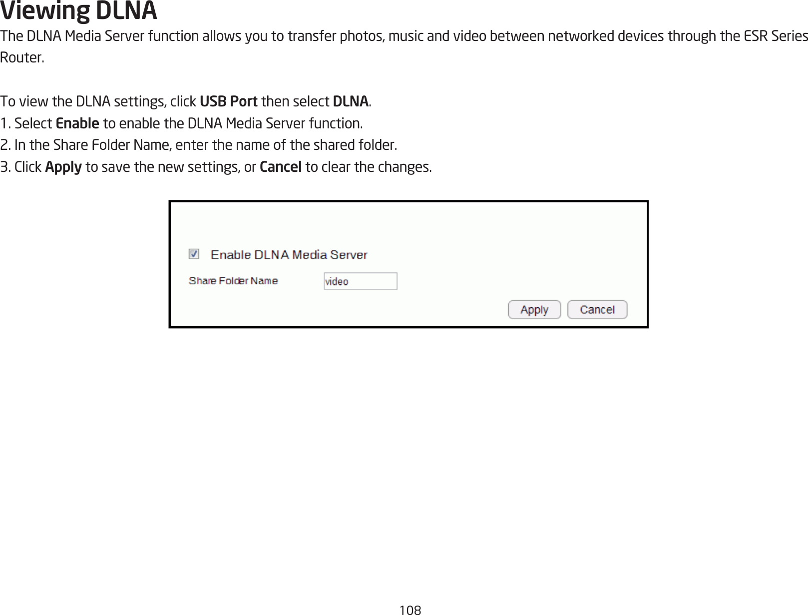 108Viewing DLNATheDLNAMediaServerfunctionallowsyoutotransferphotos,musicandvideobetweennetworkeddevicesthroughtheESRSeriesRouter.ToviewtheDLNAsettings,clickUSB Port then select DLNA.1. Select EnabletoenabletheDLNAMediaServerfunction.2.IntheShareFolderName,enterthenameofthesharedfolder.3.ClickApplytosavethenewsettings,orCancel to clear the changes.