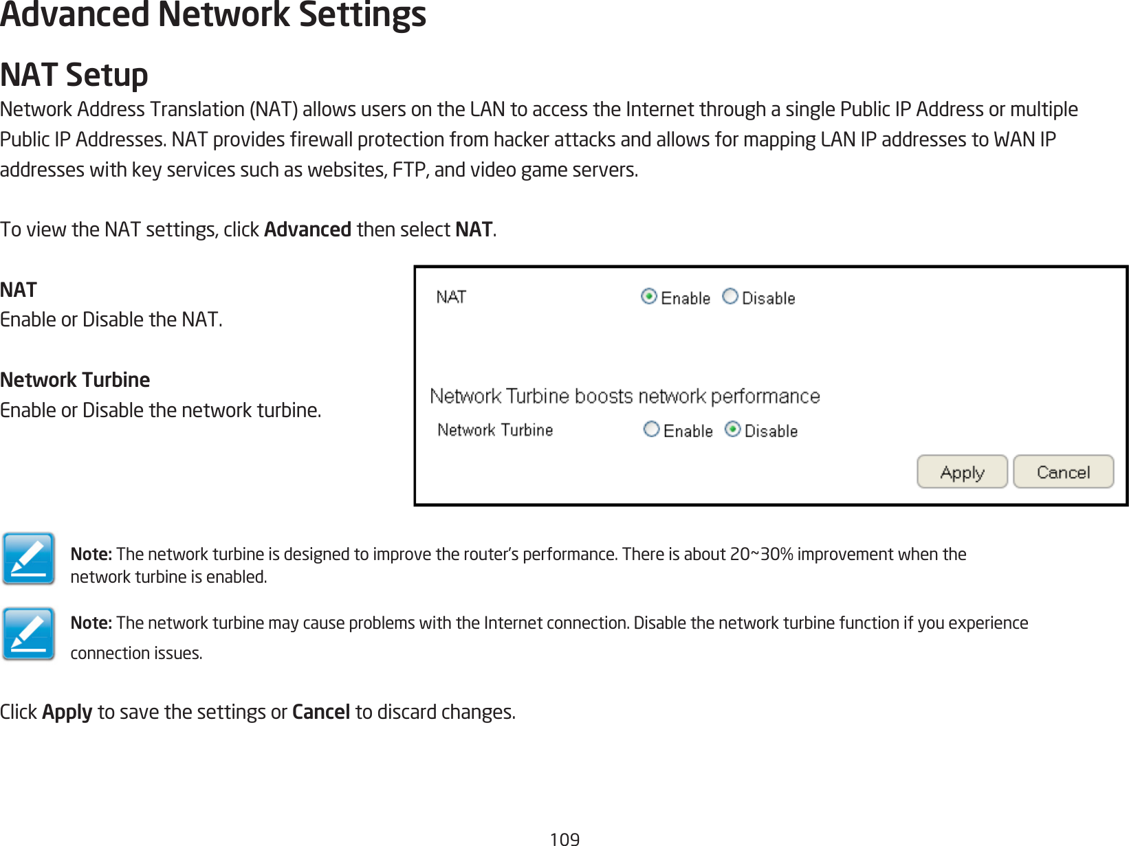 109Advanced Network SettingsNAT SetupNetworkAddressTranslation(NAT)allowsusersontheLANtoaccesstheInternetthroughasinglePublicIPAddressormultiplePublicIPAddresses.NATprovidesrewallprotectionfromhackerattacksandallowsformappingLANIPaddressestoWANIPaddresseswithkeyservicessuchaswebsites,FTP,andvideogameservers.ToviewtheNATsettings,clickAdvanced then select NAT.NATEnableorDisabletheNAT.Network TurbineEnableorDisablethenetworkturbine.Note: Thenetworkturbineisdesignedtoimprovetherouter’sperformance.Thereisabout20~30%improvementwhenthenetworkturbineisenabled.Note: ThenetworkturbinemaycauseproblemswiththeInternetconnection.Disablethenetworkturbinefunctionifyouexperienceconnection issues.ClickApply to save the settings or Cancel to discard changes.