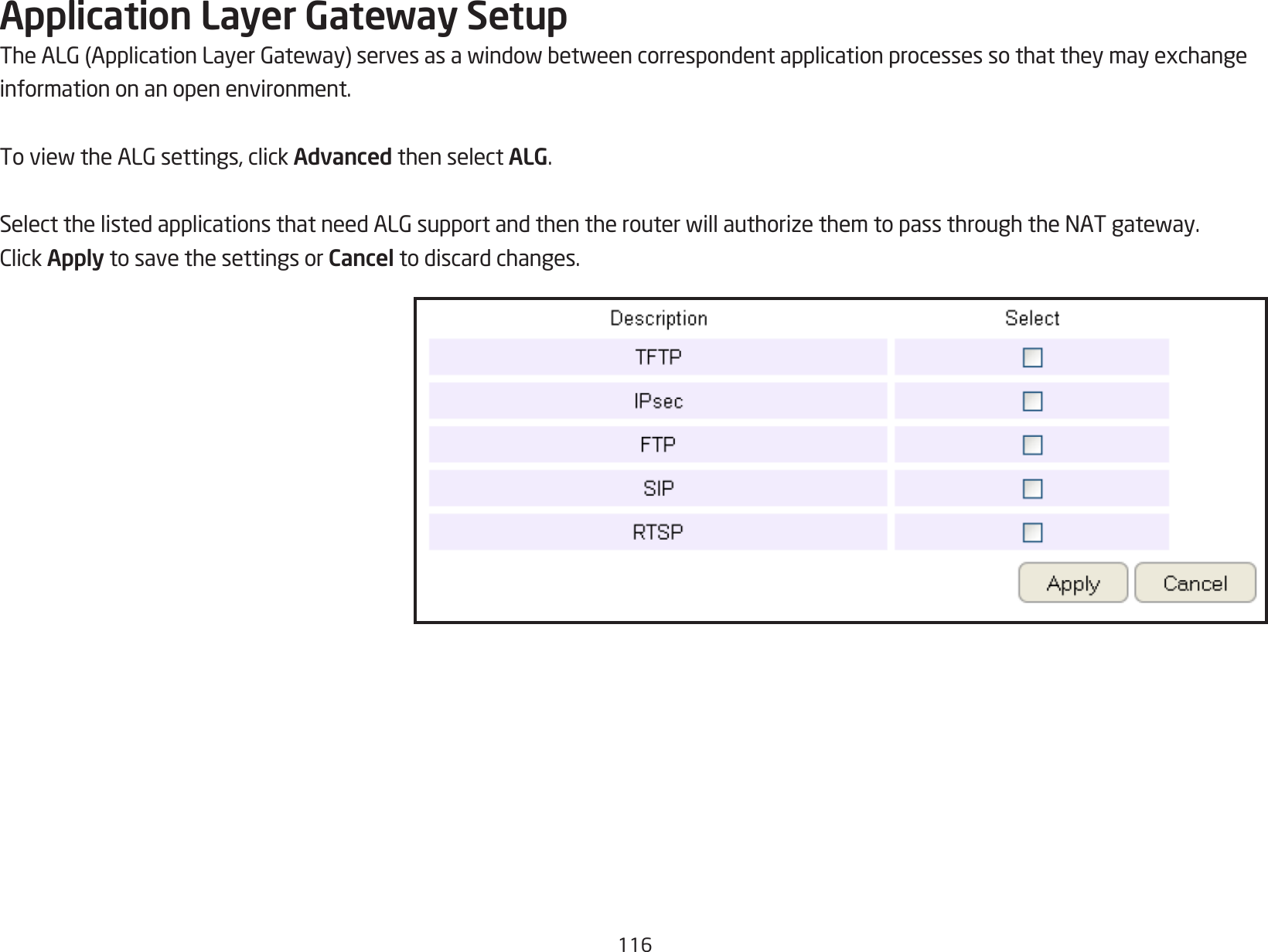 116Application Layer Gateway SetupTheALG(ApplicationLayerGateway)servesasawindowbetweencorrespondentapplicationprocessessothattheymayexchangeinformation on an open environment.ToviewtheALGsettings,clickAdvanced then select ALG.SelectthelistedapplicationsthatneedALGsupportandthentherouterwillauthorizethemtopassthroughtheNATgateway.ClickApply to save the settings or Cancel to discard changes.