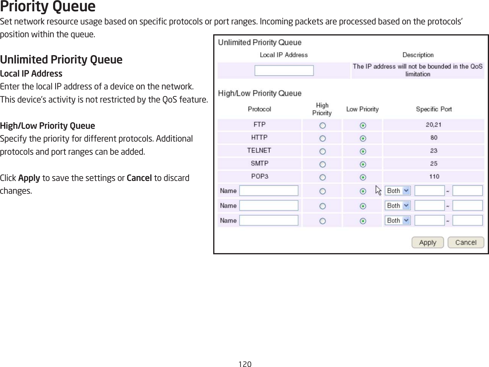 120Priority QueueSetnetworkresourceusagebasedonspecicprotocolsorportranges.Incomingpacketsareprocessedbasedontheprotocols’positionwithinthequeue.Unlimited Priority QueueLocal IP AddressEnterthelocalIPaddressofadeviceonthenetwork.Thisdevice’sactivityisnotrestrictedbytheQoSfeature.High/Low Priority QueueSpecify the priority for different protocols. Additional protocolsandportrangescanbeadded.ClickApply to save the settings or Cancel to discard changes.