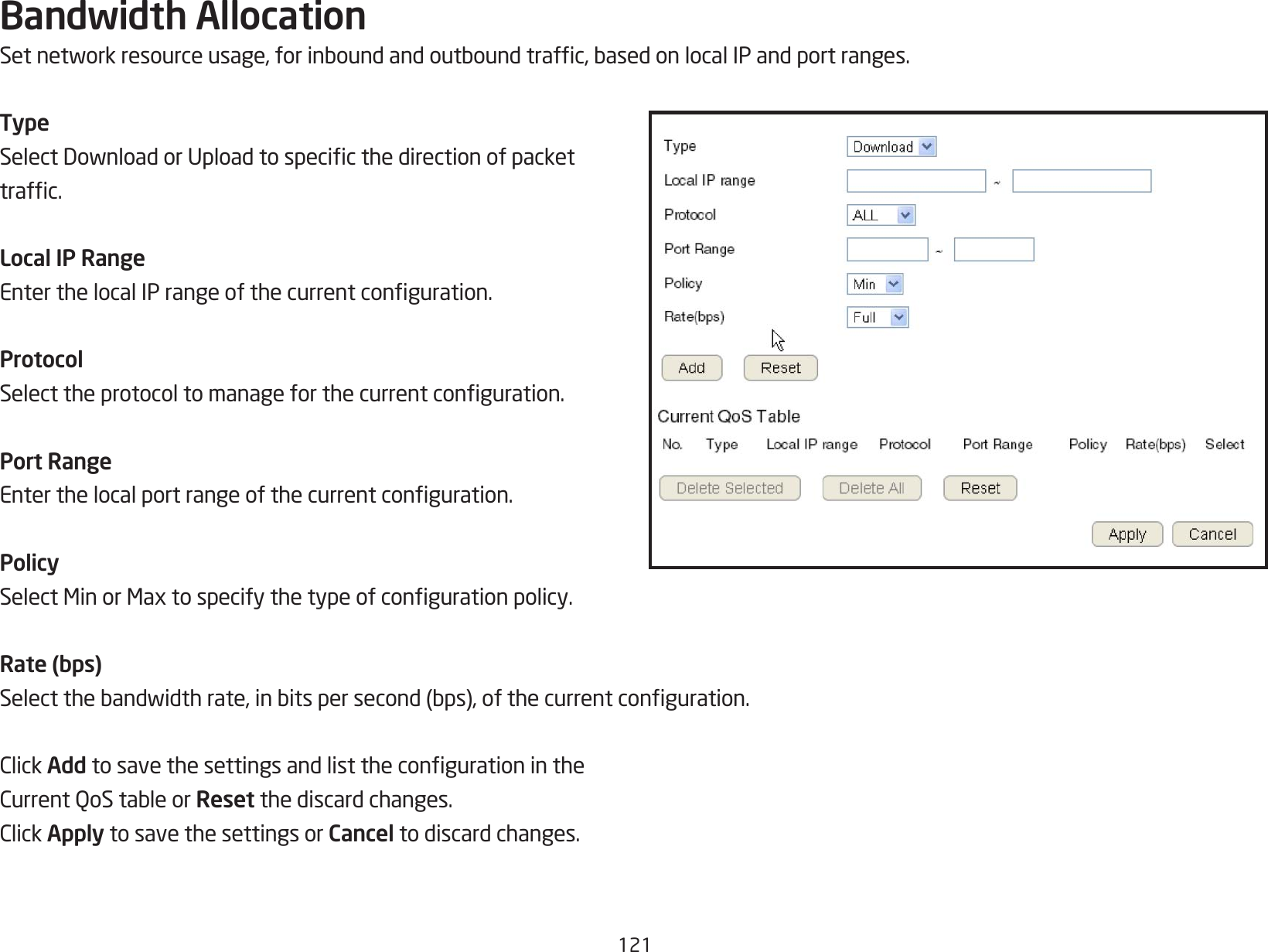 121Bandwidth AllocationSetnetworkresourceusage,forinboundandoutboundtrafc,basedonlocalIPandportranges.TypeSelectDownloadorUploadtospecicthedirectionofpackettrafc.Local IP RangeEnterthelocalIPrangeofthecurrentconguration.ProtocolSelecttheprotocoltomanageforthecurrentconguration.Port RangeEnterthelocalportrangeofthecurrentconguration.PolicySelectMinorMaxtospecifythetypeofcongurationpolicy.Rate (bps)Selectthebandwidthrate,inbitspersecond(bps),ofthecurrentconguration.ClickAdd tosavethesettingsandlistthecongurationintheCurrentQoStableorReset the discard changes.ClickApply to save the settings or Cancel to discard changes.