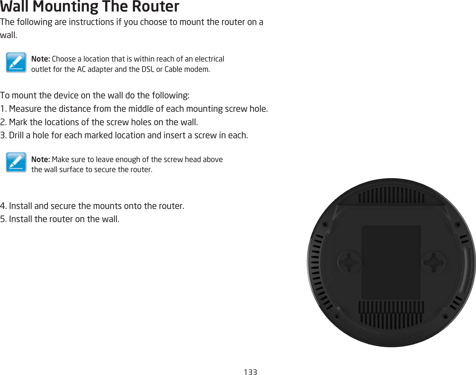 133Wall Mounting The RouterThefollowingareinstructionsifyouchoosetomounttherouteronawall.Note: ChoosealocationthatiswithinreachofanelectricaloutletfortheACadapterandtheDSLorCablemodem.Tomountthedeviceonthewalldothefollowing:1.Measurethedistancefromthemiddleofeachmountingscrewhole.2.Markthelocationsofthescrewholesonthewall.3.Drillaholeforeachmarkedlocationandinsertascrewineach.Note: Makesuretoleaveenoughofthescrewheadabovethewallsurfacetosecuretherouter.4.Installandsecurethemountsontotherouter.5.Installtherouteronthewall.