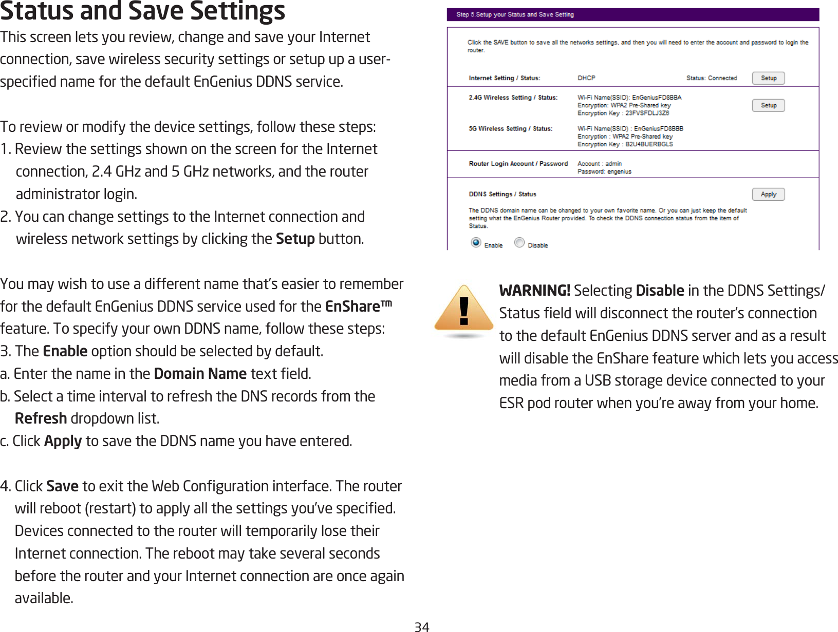 34Status and Save SettingsThisscreenletsyoureview,changeandsaveyourInternetconnection,savewirelesssecuritysettingsorsetupupauser-speciednameforthedefaultEnGeniusDDNSservice.Toreviewormodifythedevicesettings,followthesesteps:1.ReviewthesettingsshownonthescreenfortheInternetconnection,2.4GHzand5GHznetworks,andtherouteradministrator login.2. You can change settings to the Internet connection and wirelessnetworksettingsbyclickingtheSetupbutton.Youmaywishtouseadifferentnamethat’seasiertorememberforthedefaultEnGeniusDDNSserviceusedfortheEnShare™ feature.TospecifyyourownDDNSname,followthesesteps:3. The Enableoptionshouldbeselectedbydefault.a. Enter the name in the Domain Nametexteld.b.SelectatimeintervaltorefreshtheDNSrecordsfromtheRefreshdropdownlist.c.ClickApplytosavetheDDNSnameyouhaveentered.4.ClickSavetoexittheWebCongurationinterface.Therouterwillreboot(restart)toapplyallthesettingsyou’vespecied.DevicesconnectedtotherouterwilltemporarilylosetheirInternetconnection.TherebootmaytakeseveralsecondsbeforetherouterandyourInternetconnectionareonceagainavailable.WARNING! Selecting DisableintheDDNSSettings/Statuseldwilldisconnecttherouter’sconnectiontothedefaultEnGeniusDDNSserverandasaresultwilldisabletheEnSharefeaturewhichletsyouaccessmediafromaUSBstoragedeviceconnectedtoyourESRpodrouterwhenyou’reawayfromyourhome.