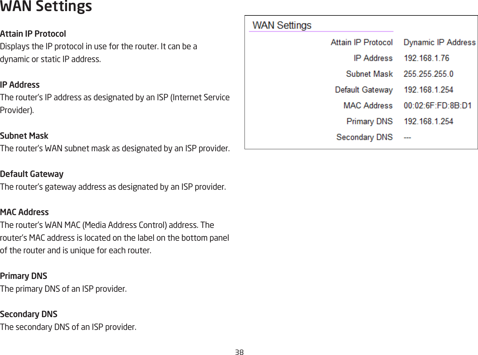 38WAN SettingsAttain IP ProtocolDisplaystheIPprotocolinusefortherouter.Itcanbeadynamic or static IP address.IP AddressTherouter’sIPaddressasdesignatedbyanISP(InternetServiceProvider).Subnet MaskTherouter’sWANsubnetmaskasdesignatedbyanISPprovider.Default GatewayTherouter’sgatewayaddressasdesignatedbyanISPprovider.MAC AddressTherouter’sWANMAC(MediaAddressControl)address.Therouter’sMACaddressislocatedonthelabelonthebottompaneloftherouterandisuniqueforeachrouter.Primary DNSTheprimaryDNSofanISPprovider.Secondary DNSThesecondaryDNSofanISPprovider.