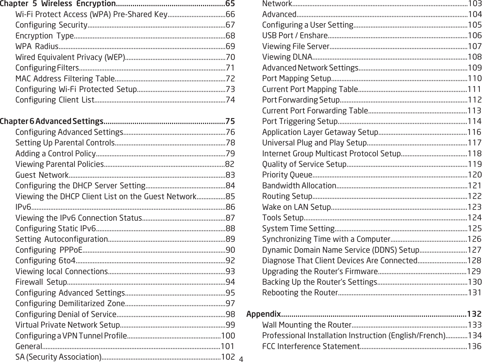 4Chapter 5 Wireless Encryption.....................................................65 Wi-FiProtectAccess(WPA)Pre-SharedKey..................................66 ConguringSecurity.................................................................................67 Encryption Type.........................................................................................68 WPA Radius..................................................................................................69 WiredEquivalentPrivacy(WEP)...........................................................70 ConguringFilters......................................................................................71 MACAddressFilteringTable.................................................................72 ConguringWi-FiProtected Setup....................................................73 ConguringClientList.............................................................................74Chapter 6 Advanced Settings...........................................................75 ConguringAdvancedSettings............................................................76 SettingUpParentalControls.................................................................78 AddingaControlPolicy............................................................................79 ViewingParentalPolicies.......................................................................82 GuestNetwork............................................................................................83 ConguringtheDHCPServerSetting...............................................84 ViewingtheDHCPClientListontheGuestNetwork.................85 IPv6.................................................................................................................86 ViewingtheIPv6ConnectionStatus.................................................87 ConguringStaticIPv6............................................................................88 Setting Autoconguration.....................................................................89 Conguring PPPoE....................................................................................90 Conguring6to4........................................................................................92 ViewinglocalConnections.....................................................................93 Firewall Setup.............................................................................................94 ConguringAdvancedSettings...........................................................95 ConguringDemilitarizedZone...........................................................97 ConguringDenialofService................................................................98 VirtualPrivateNetworkSetup..............................................................99 ConguringaVPNTunnelProle.......................................................100 General........................................................................................................101 SA(SecurityAssociation)......................................................................102 Network.......................................................................................................103 Advanced.....................................................................................................104 ConguringaUserSetting...................................................................105 USBPort/Enshare..................................................................................106 ViewingFileServer.................................................................................107 ViewingDLNA...........................................................................................108 AdvancedNetworkSettings................................................................109 PortMappingSetup................................................................................110 CurrentPortMappingTable................................................................111 PortForwardingSetup...........................................................................112 CurrentPortForwardingTable..........................................................113 PortTriggeringSetup............................................................................114 ApplicationLayerGetawaySetup....................................................116 UniversalPlugandPlaySetup...........................................................117 InternetGroupMulticastProtocolSetup.......................................118  Quality of Service Setup.......................................................................119  Priority Queue...........................................................................................120 BandwidthAllocation.............................................................................121  Routing Setup...........................................................................................122 WakeonLANSetup................................................................................123 ToolsSetup................................................................................................124  System Time Setting..............................................................................125 SynchronizingTimewithaComputer.............................................126 DynamicDomainNameService(DDNS)Setup............................127 DiagnoseThatClientDevicesAreConnected.............................128 UpgradingtheRouter’sFirmware....................................................129 BackingUptheRouter’sSettings.....................................................130 RebootingtheRouter............................................................................131Appendix..........................................................................................132 WallMountingtheRouter....................................................................133 ProfessionalInstallationInstruction(English/French).............134 FCCInterferenceStatement...............................................................136