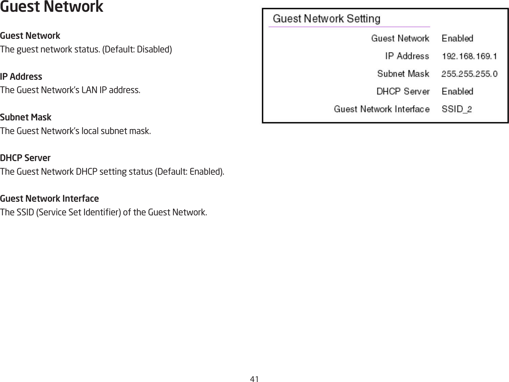 41Guest NetworkGuest NetworkTheguestnetworkstatus.(Default:Disabled)IP AddressTheGuestNetwork’sLANIPaddress.Subnet MaskTheGuestNetwork’slocalsubnetmask.DHCP ServerTheGuestNetworkDHCPsettingstatus(Default:Enabled).Guest Network InterfaceTheSSID(ServiceSetIdentier)oftheGuestNetwork.