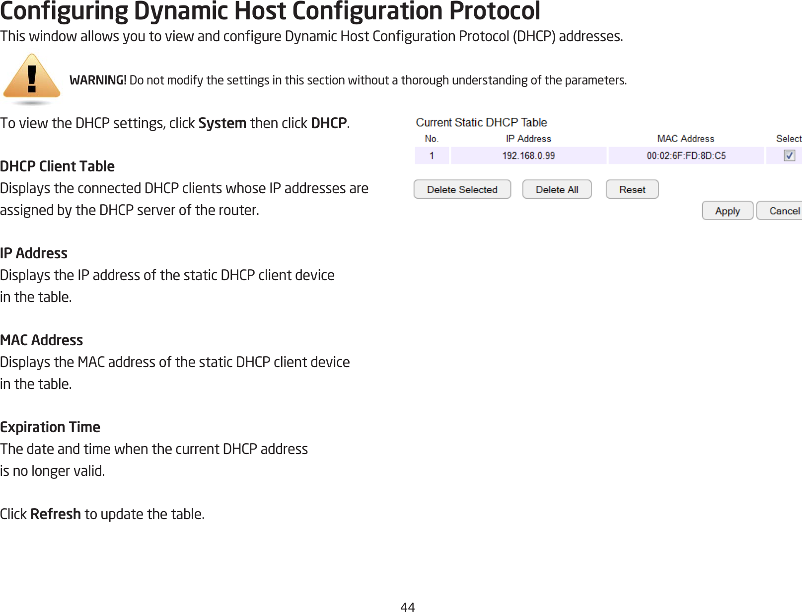 44Conguring Dynamic Host Conguration ProtocolThiswindowallowsyoutoviewandcongureDynamicHostCongurationProtocol(DHCP)addresses.WARNING! Donotmodifythesettingsinthissectionwithoutathoroughunderstandingoftheparameters.ToviewtheDHCPsettings,clickSystem then click DHCP.DHCP Client TableDisplaystheconnectedDHCPclientswhoseIPaddressesareassignedbytheDHCPserveroftherouter.IP AddressDisplaystheIPaddressofthestaticDHCPclientdeviceinthetable.MAC AddressDisplaystheMACaddressofthestaticDHCPclientdeviceinthetable.Expiration TimeThedateandtimewhenthecurrentDHCPaddressis no longer valid.ClickRefreshtoupdatethetable.
