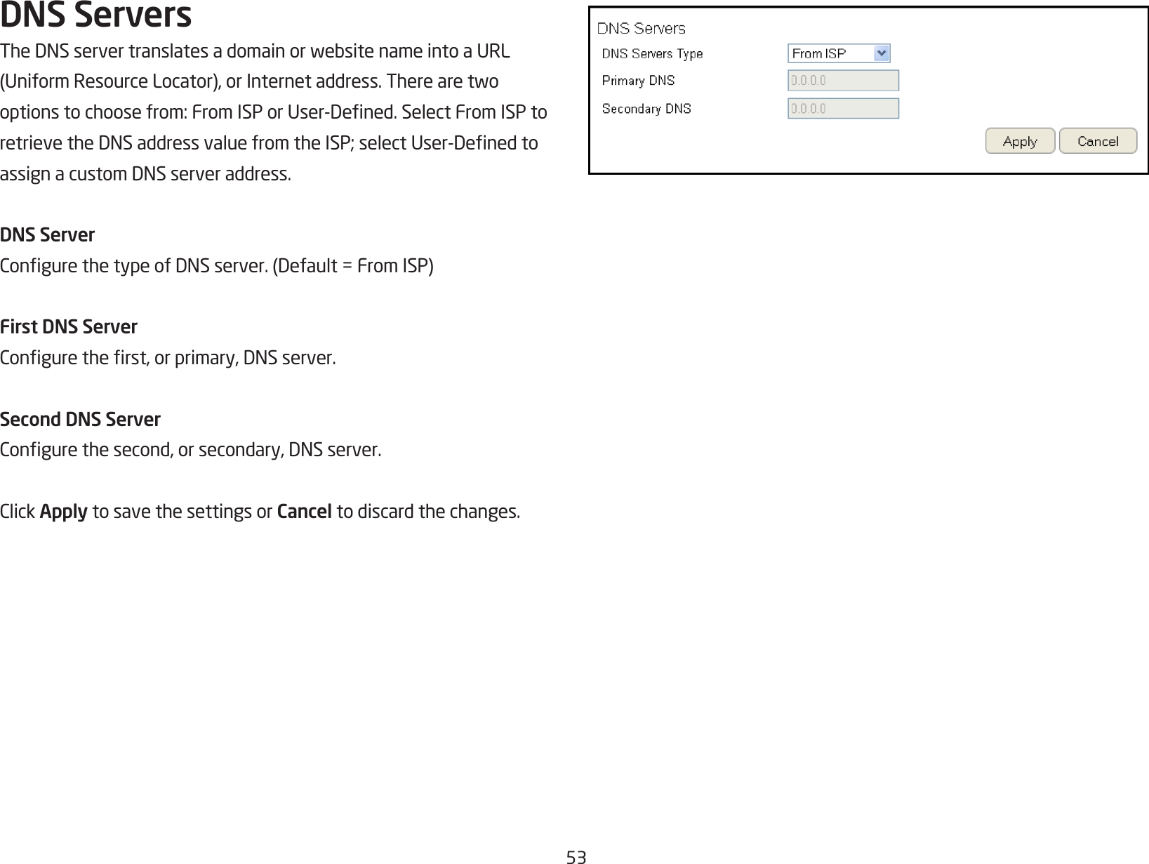 53DNS ServersTheDNSservertranslatesadomainorwebsitenameintoaURL(UniformResourceLocator),orInternetaddress.Therearetwooptionstochoosefrom:FromISPorUser-Dened.SelectFromISPtoretrievetheDNSaddressvaluefromtheISP;selectUser-DenedtoassignacustomDNSserveraddress.DNS ServerCongurethetypeofDNSserver.(Default=FromISP)First DNS ServerConguretherst,orprimary,DNSserver.Second DNS ServerCongurethesecond,orsecondary,DNSserver.ClickApply to save the settings or Cancel to discard the changes.