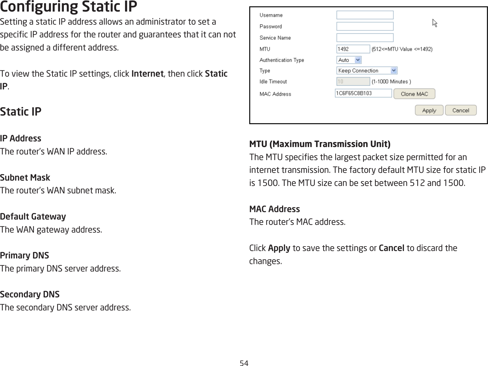 54Conguring Static IPSettingastaticIPaddressallowsanadministratortosetaspecicIPaddressfortherouterandguaranteesthatitcannotbeassignedadifferentaddress.ToviewtheStaticIPsettings,clickInternet, then click Static IP.Static IPIP AddressTherouter’sWANIPaddress.Subnet MaskTherouter’sWANsubnetmask.Default GatewayTheWANgatewayaddress.Primary DNSTheprimaryDNSserveraddress.Secondary DNSThesecondaryDNSserveraddress.MTU (Maximum Transmission Unit)TheMTUspeciesthelargestpacketsizepermittedforaninternettransmission.ThefactorydefaultMTUsizeforstaticIPis1500.TheMTUsizecanbesetbetween512and1500.MAC AddressTherouter’sMACaddress.ClickApply to save the settings or Cancel to discard the changes.