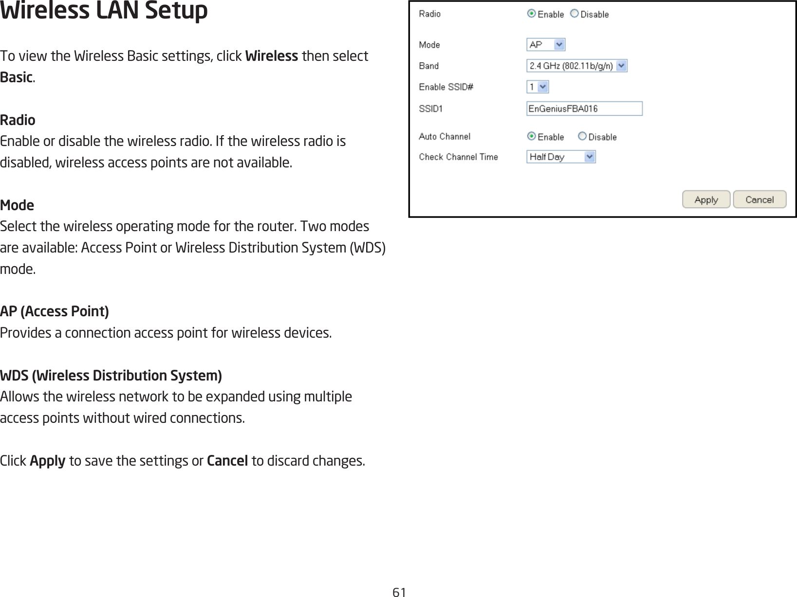 61Wireless LAN Setup ToviewtheWirelessBasicsettings,clickWireless then select Basic.RadioEnableordisablethewirelessradio.Ifthewirelessradioisdisabled,wirelessaccesspointsarenotavailable.ModeSelectthewirelessoperatingmodefortherouter.Twomodesareavailable:AccessPointorWirelessDistributionSystem(WDS)mode.AP (Access Point)Providesaconnectionaccesspointforwirelessdevices.WDS (Wireless Distribution System)Allowsthewirelessnetworktobeexpandedusingmultipleaccesspointswithoutwiredconnections.ClickApply to save the settings or Cancel to discard changes.