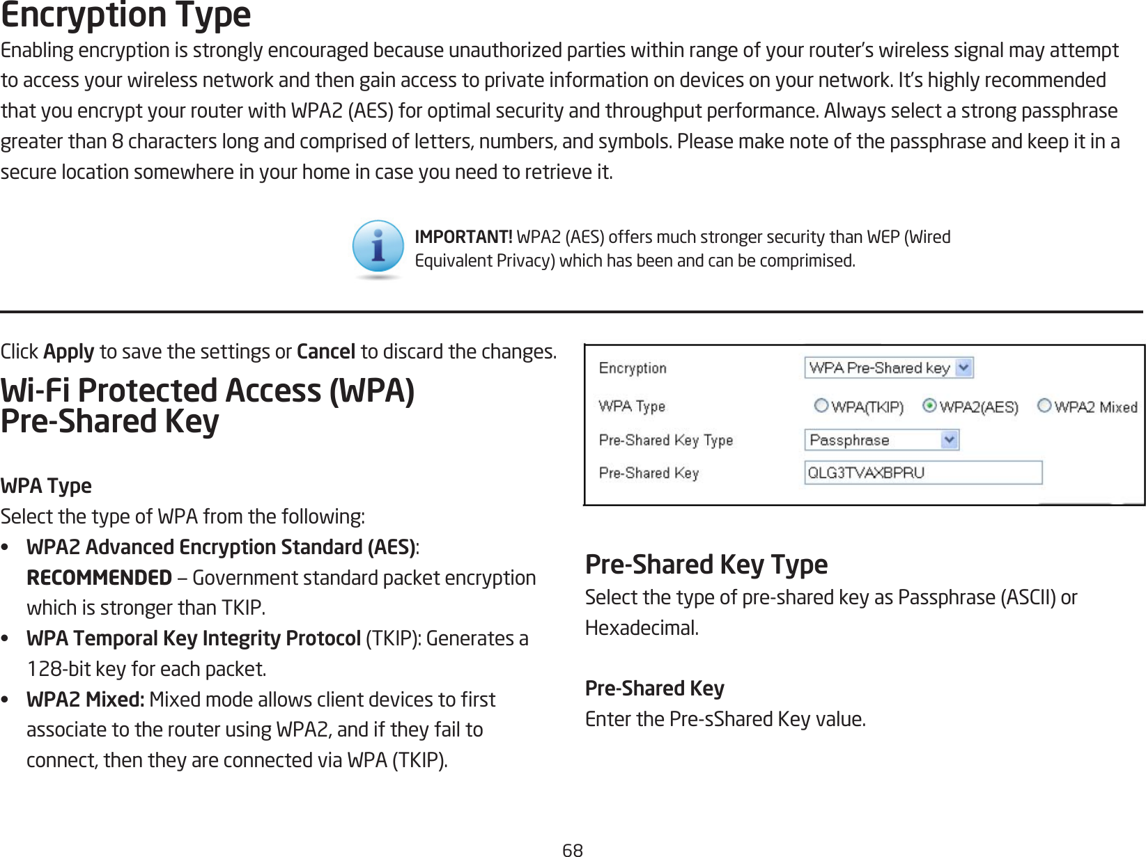 68ClickApply to save the settings or Cancel to discard the changes.Wi-Fi Protected Access (WPA) Pre-Shared KeyWPA TypeSelectthetypeofWPAfromthefollowing:•  WPA2 Advanced Encryption Standard (AES):RECOMMENDED—GovernmentstandardpacketencryptionwhichisstrongerthanTKIP.•  WPA Temporal Key Integrity Protocol(TKIP):Generatesa128-bitkeyforeachpacket.•  WPA2 Mixed: MixedmodeallowsclientdevicestorstassociatetotherouterusingWPA2,andiftheyfailtoconnect,thentheyareconnectedviaWPA(TKIP).Encryption TypeEnablingencryptionisstronglyencouragedbecauseunauthorizedpartieswithinrangeofyourrouter’swirelesssignalmayattempttoaccessyourwirelessnetworkandthengainaccesstoprivateinformationondevicesonyournetwork.It’shighlyrecommendedthatyouencryptyourrouterwithWPA2(AES)foroptimalsecurityandthroughputperformance.Alwaysselectastrongpassphrasegreaterthan8characterslongandcomprisedofletters,numbers,andsymbols.Pleasemakenoteofthepassphraseandkeepitinasecurelocationsomewhereinyourhomeincaseyouneedtoretrieveit.Pre-Shared Key TypeSelectthetypeofpre-sharedkeyasPassphrase(ASCII)orHexadecimal.Pre-Shared KeyEnterthePre-sSharedKeyvalue.IMPORTANT! WPA2(AES)offersmuchstrongersecuritythanWEP(WiredEquivalentPrivacy)whichhasbeenandcanbecomprimised.