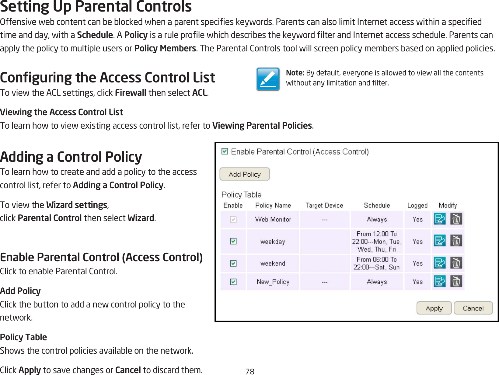 78Setting Up Parental ControlsOffensivewebcontentcanbeblockedwhenaparentspecieskeywords.ParentscanalsolimitInternetaccesswithinaspeciedtimeandday,withaSchedule. A PolicyisaruleprolewhichdescribesthekeywordlterandInternetaccessschedule.Parentscanapply the policy to multiple users or Policy Members.TheParentalControlstoolwillscreenpolicymembersbasedonappliedpolicies.Conguring the Access Control ListToviewtheACLsettings,clickFirewall then select ACL.Viewing the Access Control ListTolearnhowtoviewexistingaccesscontrollist,refertoViewing Parental Policies.Adding a Control PolicyTolearnhowtocreateandaddapolicytotheaccesscontrol list, refer to Adding a Control Policy.ToviewtheWizard settings, click Parental Control then select Wizard.Enable Parental Control (Access Control)ClicktoenableParentalControl.Add PolicyClickthebuttontoaddanewcontrolpolicytothenetwork.Policy TableShowsthecontrolpoliciesavailableonthenetwork.ClickApply to save changes or Cancel to discard them.Note:Bydefault,everyoneisallowedtoviewallthecontentswithoutanylimitationandlter.