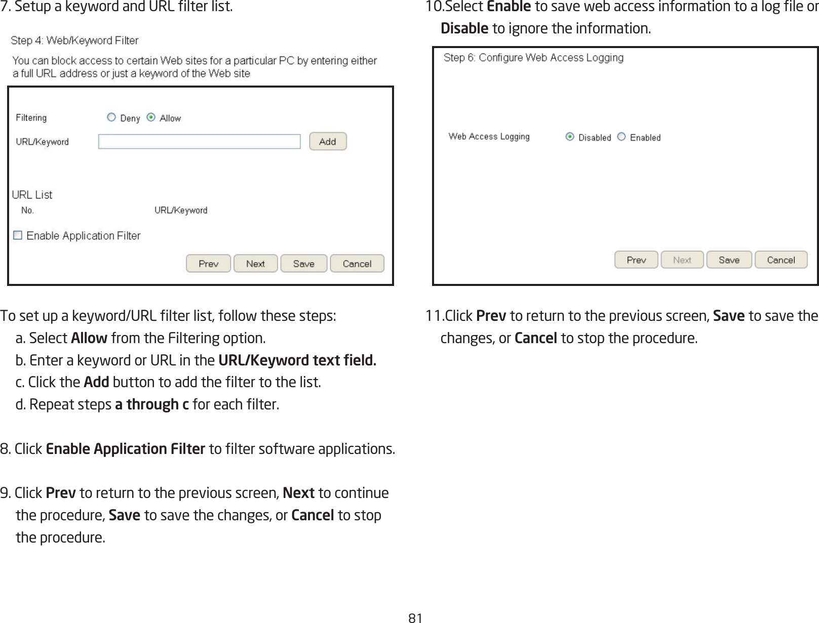 817.SetupakeywordandURLlterlist.Tosetupakeyword/URLlterlist,followthesesteps:  a. Select Allow from the Filtering option. b.EnterakeywordorURLintheURL/Keyword text eld. c.ClicktheAddbuttontoaddtheltertothelist.  d. Repeat steps a through cforeachlter.8.ClickEnable Application Filtertoltersoftwareapplications.9.ClickPrev to return to the previous screen, Next to continue  the procedure, Save to save the changes, or Cancel to stop    the procedure.10.Select Enabletosavewebaccessinformationtoalogleor Disable to ignore the information.11.ClickPrev to return to the previous screen, Save to save the   changes, or Cancel to stop the procedure.