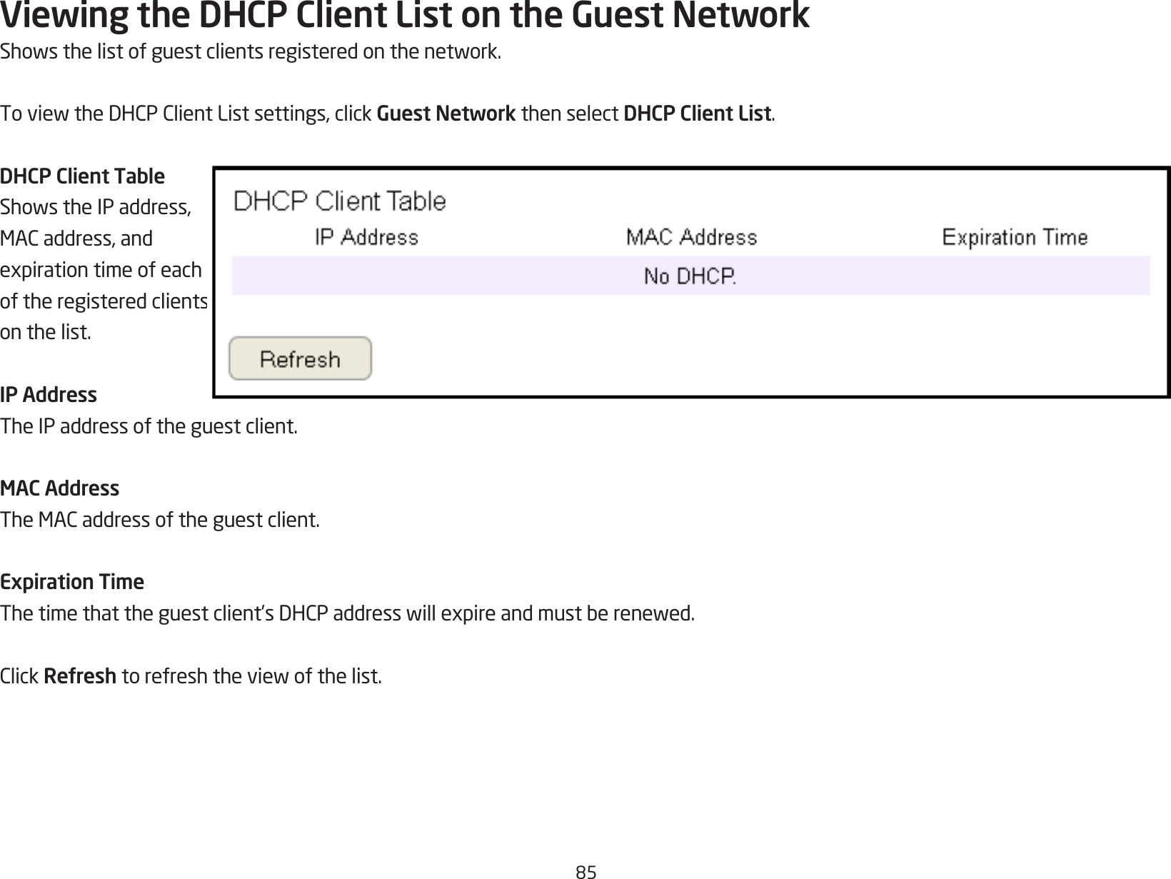 85Viewing the DHCP Client List on the Guest NetworkShowsthelistofguestclientsregisteredonthenetwork.ToviewtheDHCPClientListsettings,clickGuest Network then select DHCP Client List.DHCP Client TableShowstheIPaddress,MACaddress,andexpirationtimeofeachof the registered clients on the list.IP AddressThe IP address of the guest client.MAC AddressTheMACaddressoftheguestclient.Expiration TimeThetimethattheguestclient’sDHCPaddresswillexpireandmustberenewed.ClickRefreshtorefreshtheviewofthelist.