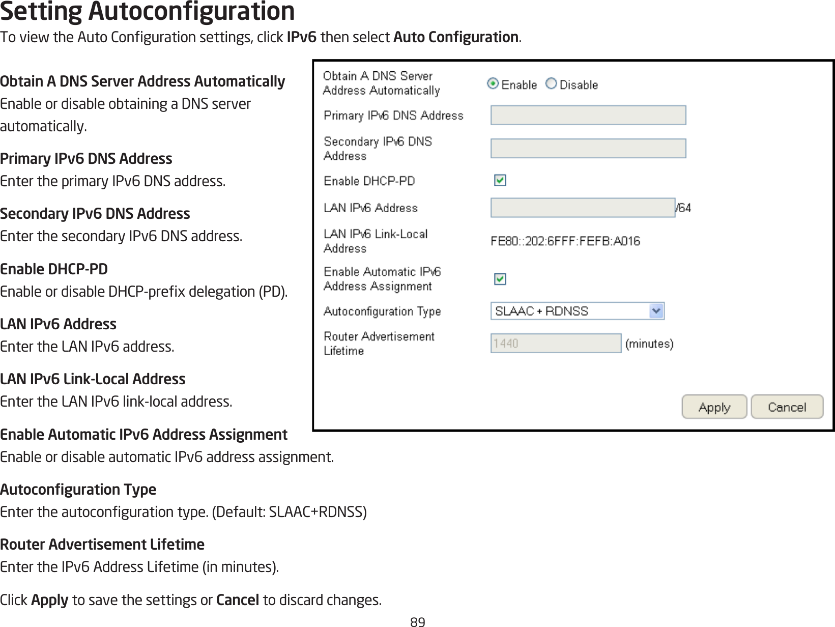 89Setting AutocongurationToviewtheAutoCongurationsettings,clickIPv6 then select Auto Conguration.Obtain A DNS Server Address AutomaticallyEnableordisableobtainingaDNSserverautomatically.Primary IPv6 DNS AddressEntertheprimaryIPv6DNSaddress.Secondary IPv6 DNS AddressEnterthesecondaryIPv6DNSaddress.Enable DHCP-PDEnableordisableDHCP-prexdelegation(PD).LAN IPv6 AddressEntertheLANIPv6address.LAN IPv6 Link-Local AddressEntertheLANIPv6link-localaddress.Enable Automatic IPv6 Address AssignmentEnableordisableautomaticIPv6addressassignment.Autoconguration TypeEntertheautocongurationtype.(Default:SLAAC+RDNSS)Router Advertisement LifetimeEntertheIPv6AddressLifetime(inminutes).ClickApply to save the settings or Cancel to discard changes.