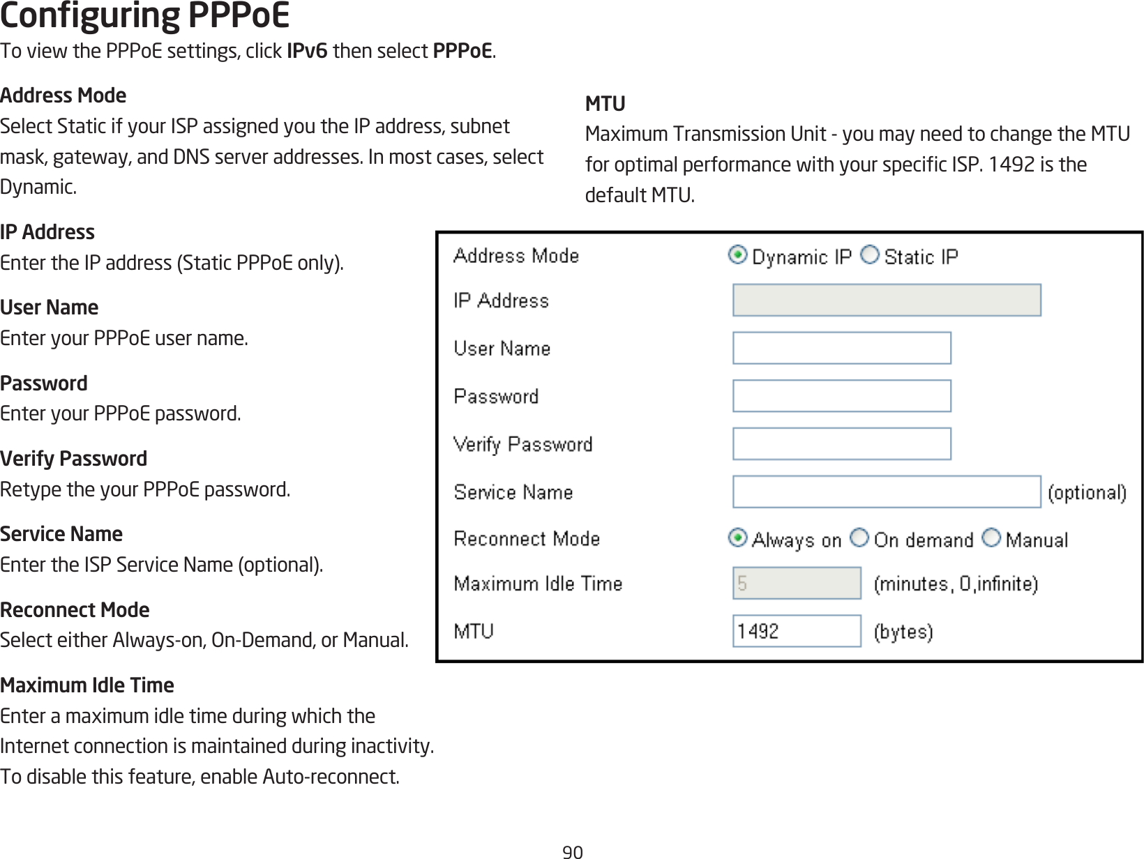 90Conguring PPPoEToviewthePPPoEsettings,clickIPv6 then select PPPoE.Address ModeSelectStaticifyourISPassignedyoutheIPaddress,subnetmask,gateway,andDNSserveraddresses.Inmostcases,selectDynamic.IP AddressEntertheIPaddress(StaticPPPoEonly).User NameEnter your PPPoE user name.PasswordEnteryourPPPoEpassword.Verify PasswordRetypetheyourPPPoEpassword.Service NameEntertheISPServiceName(optional).Reconnect ModeSelecteitherAlways-on,On-Demand,orManual.Maximum Idle TimeEnteramaximumidletimeduringwhichtheInternet connection is maintained during inactivity. Todisablethisfeature,enableAuto-reconnect.MTUMaximumTransmissionUnit-youmayneedtochangetheMTUforoptimalperformancewithyourspecicISP.1492isthedefaultMTU.