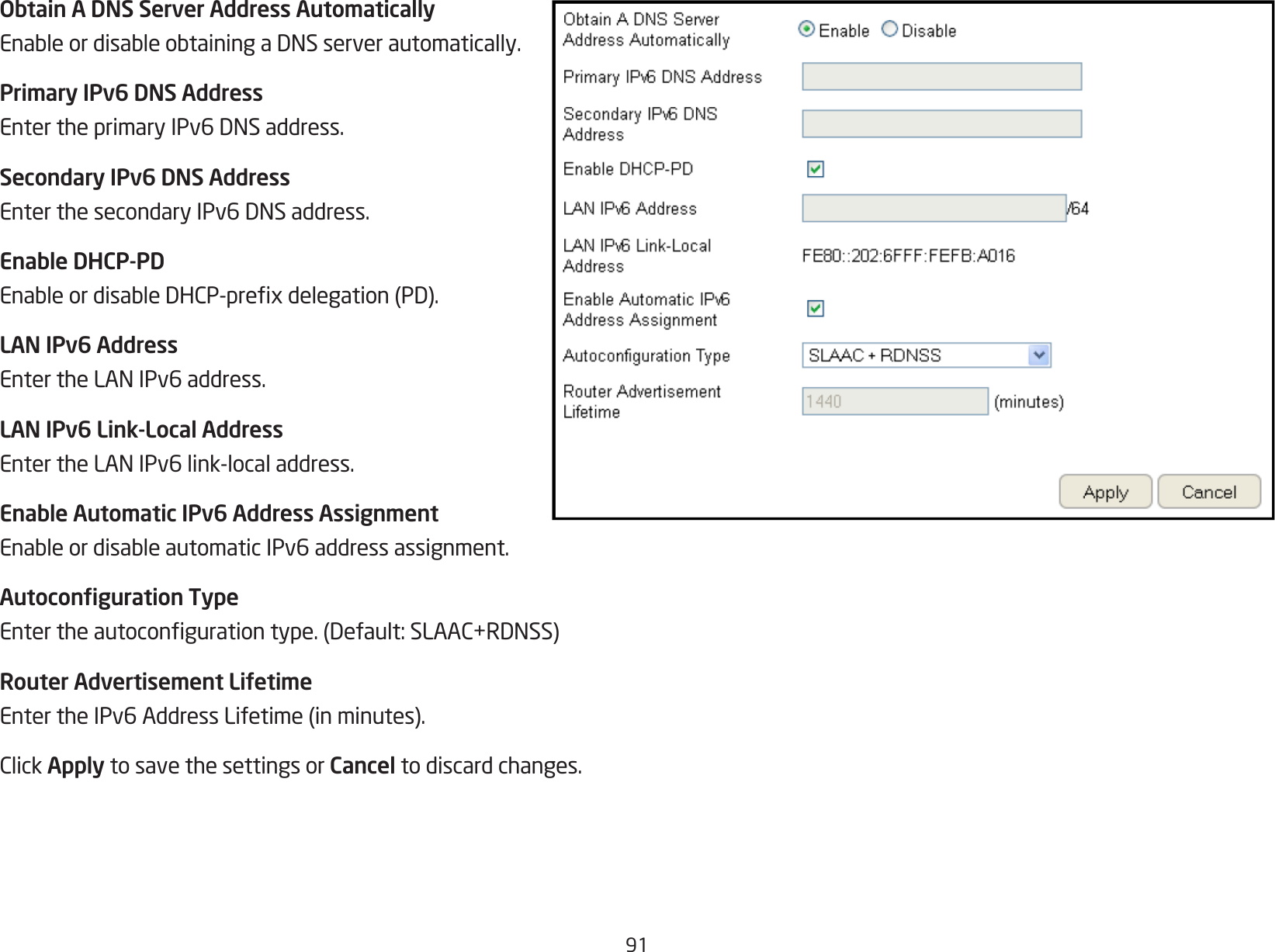 91Obtain A DNS Server Address AutomaticallyEnableordisableobtainingaDNSserverautomatically.Primary IPv6 DNS AddressEntertheprimaryIPv6DNSaddress.Secondary IPv6 DNS AddressEnterthesecondaryIPv6DNSaddress.Enable DHCP-PDEnableordisableDHCP-prexdelegation(PD).LAN IPv6 AddressEntertheLANIPv6address.LAN IPv6 Link-Local AddressEntertheLANIPv6link-localaddress.Enable Automatic IPv6 Address AssignmentEnableordisableautomaticIPv6addressassignment.Autoconguration TypeEntertheautocongurationtype.(Default:SLAAC+RDNSS)Router Advertisement LifetimeEntertheIPv6AddressLifetime(inminutes).ClickApply to save the settings or Cancel to discard changes.