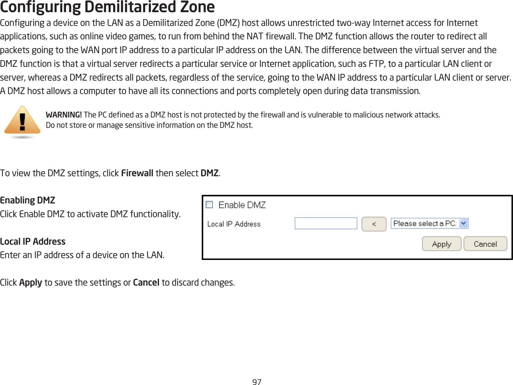 97Conguring Demilitarized ZoneConguringadeviceontheLANasaDemilitarizedZone(DMZ)hostallowsunrestrictedtwo-wayInternetaccessforInternetapplications,suchasonlinevideogames,torunfrombehindtheNATrewall.TheDMZfunctionallowstheroutertoredirectallpacketsgoingtotheWANportIPaddresstoaparticularIPaddressontheLAN.ThedifferencebetweenthevirtualserverandtheDMZfunctionisthatavirtualserverredirectsaparticularserviceorInternetapplication,suchasFTP,toaparticularLANclientorserver,whereasaDMZredirectsallpackets,regardlessoftheservice,goingtotheWANIPaddresstoaparticularLANclientorserver.ADMZhostallowsacomputertohaveallitsconnectionsandportscompletelyopenduringdatatransmission.ToviewtheDMZsettings,clickFirewall then select DMZ.Enabling DMZClickEnableDMZtoactivateDMZfunctionality.Local IP AddressEnteranIPaddressofadeviceontheLAN.ClickApply to save the settings or Cancel to discard changes.WARNING!ThePCdenedasaDMZhostisnotprotectedbytherewallandisvulnerabletomaliciousnetworkattacks.DonotstoreormanagesensitiveinformationontheDMZhost.