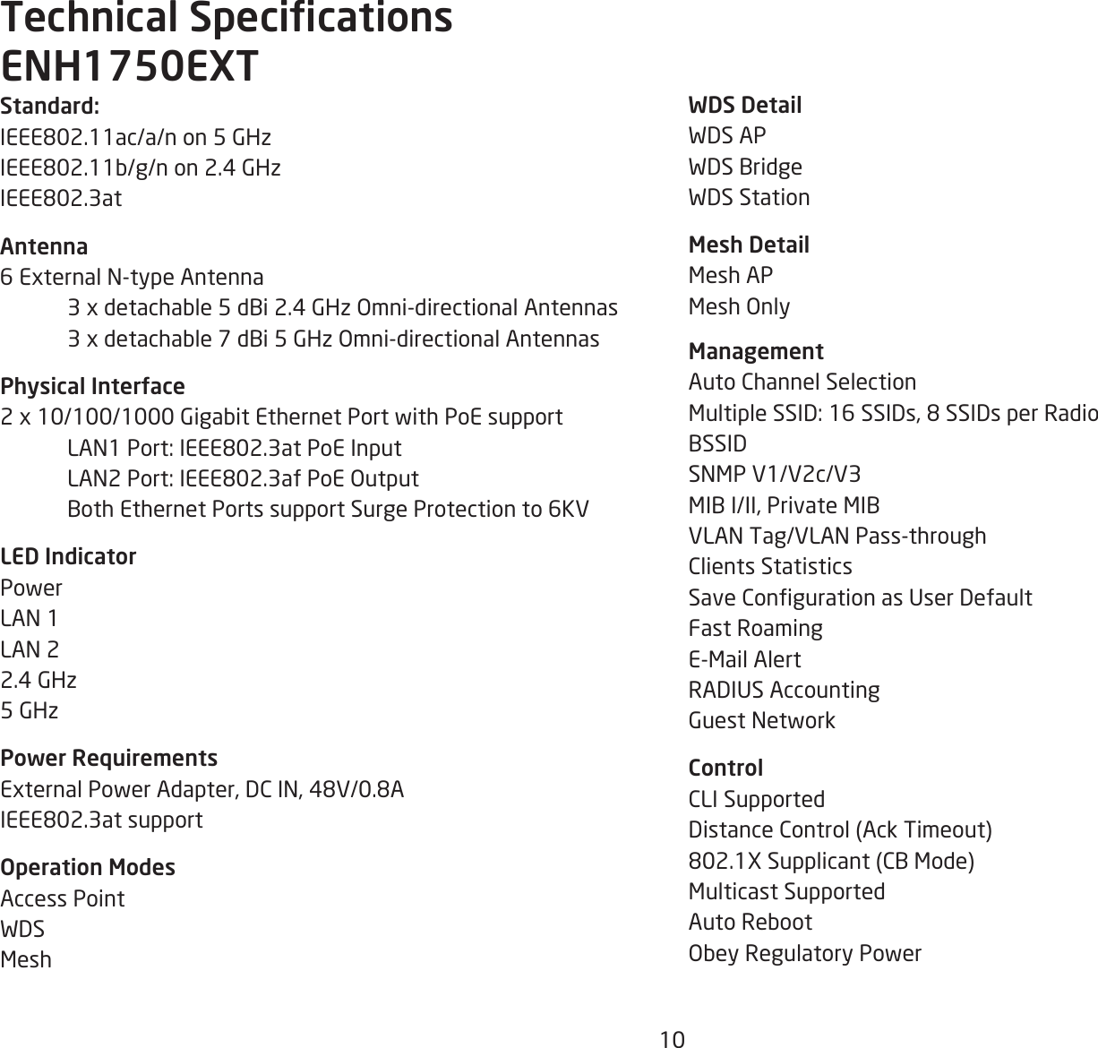 10WDS DetailWDS APWDS BridgeWDS StationMesh DetailMesh APMesh Only  ManagementAuto Channel SelectionMultiple SSID: 16 SSIDs, 8 SSIDs per RadioBSSIDSNMP V1/V2c/V3MIB I/II, Private MIBVLAN Tag/VLAN Pass-throughClients StatisticsSave Conguration as User DefaultFast RoamingE-Mail AlertRADIUS AccountingGuest NetworkControlCLI SupportedDistance Control (Ack Timeout)802.1X Supplicant (CB Mode)Multicast SupportedAuto RebootObey Regulatory PowerStandard:IEEE802.11ac/a/n on 5 GHzIEEE802.11b/g/n on 2.4 GHzIEEE802.3atAntenna6 External N-type Antenna   3 x detachable 5 dBi 2.4 GHz Omni-directional Antennas  3 x detachable 7 dBi 5 GHz Omni-directional AntennasPhysical Interface2 x 10/100/1000 Gigabit Ethernet Port with PoE support  LAN1 Port: IEEE802.3at PoE Input  LAN2 Port: IEEE802.3af PoE Output  Both Ethernet Ports support Surge Protection to 6KVLED IndicatorPowerLAN 1LAN 22.4 GHz5 GHzPower RequirementsExternal Power Adapter, DC IN, 48V/0.8AIEEE802.3at supportOperation ModesAccess PointWDSMeshTechnical SpecicationsENH1750EXT