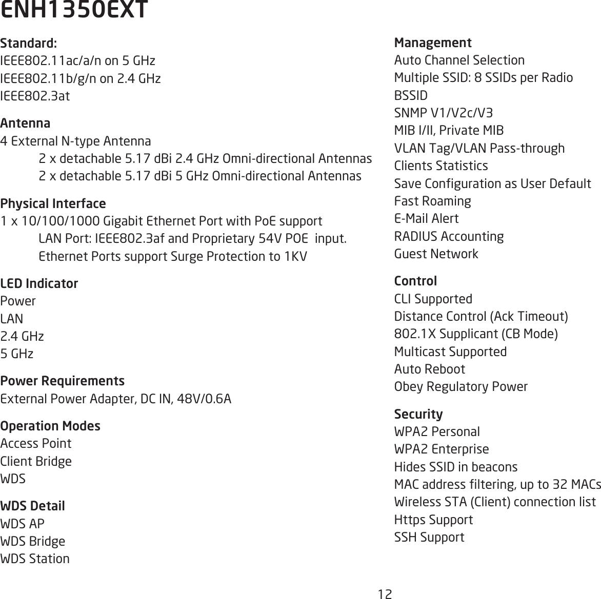 12ManagementAuto Channel SelectionMultiple SSID: 8 SSIDs per RadioBSSIDSNMP V1/V2c/V3MIB I/II, Private MIBVLAN Tag/VLAN Pass-throughClients StatisticsSave Conguration as User DefaultFast RoamingE-Mail AlertRADIUS AccountingGuest NetworkControlCLI SupportedDistance Control (Ack Timeout)802.1X Supplicant (CB Mode)Multicast SupportedAuto RebootObey Regulatory PowerSecurityWPA2 Personal WPA2 Enterprise Hides SSID in beaconsMAC address ltering, up to 32 MACsWireless STA (Client) connection listHttps SupportSSH SupportStandard:IEEE802.11ac/a/n on 5 GHzIEEE802.11b/g/n on 2.4 GHzIEEE802.3atAntenna4 External N-type Antenna   2 x detachable 5.17 dBi 2.4 GHz Omni-directional Antennas  2 x detachable 5.17 dBi 5 GHz Omni-directional AntennasPhysical Interface1 x 10/100/1000 Gigabit Ethernet Port with PoE support  LAN Port: IEEE802.3af and Proprietary 54V POE  input.  Ethernet Ports support Surge Protection to 1KVLED IndicatorPowerLAN 2.4 GHz5 GHzPower RequirementsExternal Power Adapter, DC IN, 48V/0.6AOperation ModesAccess PointClient BridgeWDSWDS DetailWDS APWDS BridgeWDS Station ENH1350EXT