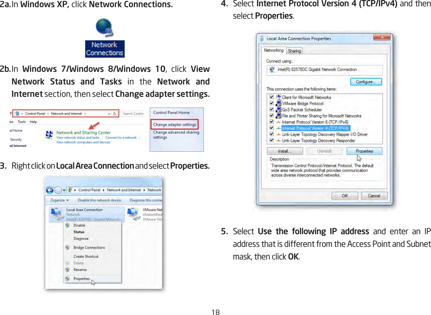 182a. In Windows XP, click Network Connections. 2b. In  Windows 7/Windows 8/Windows 10, click View Network Status and Tasks in the Network and Internet section, then select Change adapter settings.3.  Right click on Local Area Connection and select Properties.4.  Select Internet Protocol Version 4 (TCP/IPv4) and then select Properties.5.  Select  Use the following IP address and enter an IP address that is different from the Access Point and Subnet mask, then click OK.