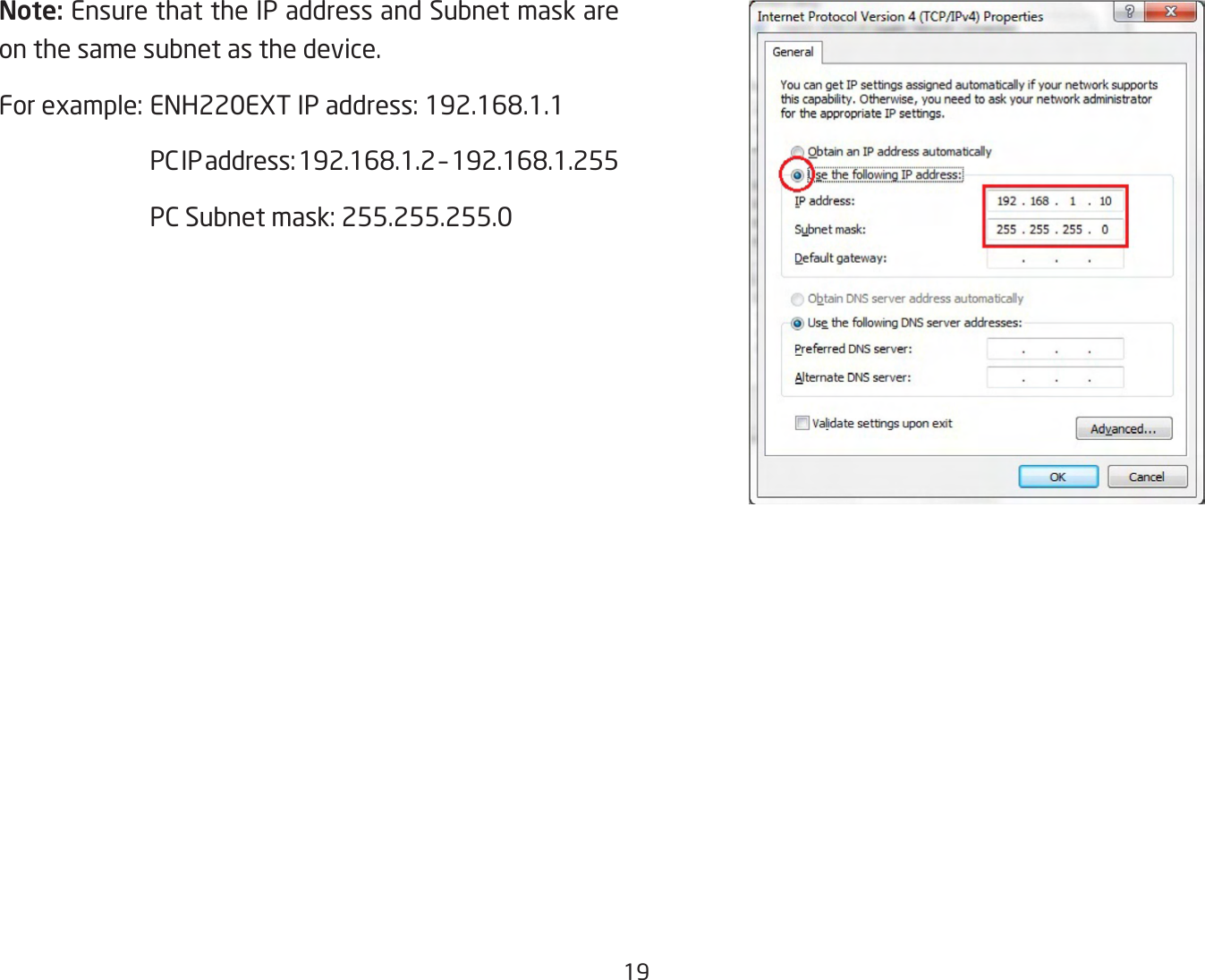 19Note: Ensure that the IP address and Subnet mask are on the same subnet as the device.For example: ENH220EXT IP address: 192.168.1.1  PC IP address: 192.168.1.2 – 192.168.1.255  PC Subnet mask: 255.255.255.0