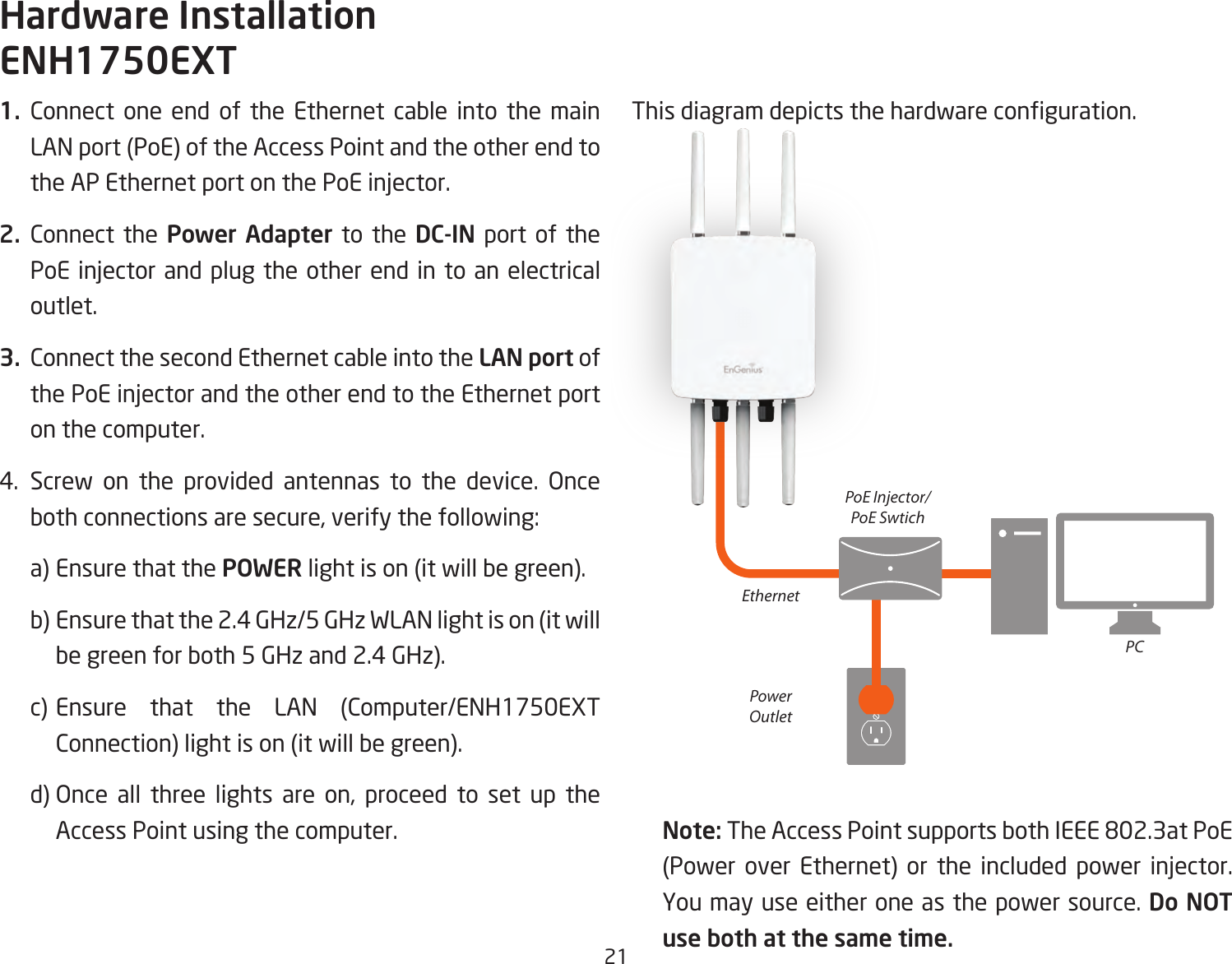 211. Connect one end of the Ethernet cable into the main LAN port (PoE) of the Access Point and the other end to the AP Ethernet port on the PoE injector.2. Connect the Power Adapter to the DC-IN port of the PoE injector and plug the other end in to an electrical outlet.3.  Connect the second Ethernet cable into the LAN port of the PoE injector and the other end to the Ethernet port on the computer.4. Screw on the provided antennas to the device. Once both connections are secure, verify the following:    a) Ensure that the POWER light is on (it will be green).    b) Ensure that the 2.4 GHz/5 GHz WLAN light is on (it will   be green for both 5 GHz and 2.4 GHz).  c) Ensure that the LAN (Computer/ENH1750EXT    Connection) light is on (it will be green).   d) Once all three lights are on, proceed to set up the    Access Point using the computer.This diagram depicts the hardware conguration.Note: The Access Point supports both IEEE 802.3at PoE (Power over Ethernet) or the included power injector. You may use either one as the power source. Do NOT use both at the same time.Hardware InstallationENH1750EXTEthernetPCPowerOutletPoE Injector/PoE Swtich