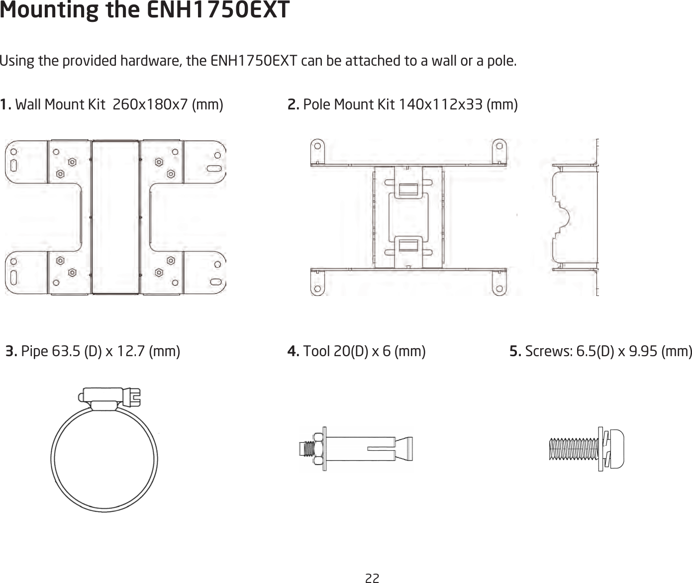 22Mounting the ENH1750EXTUsing the provided hardware, the ENH1750EXT can be attached to a wall or a pole.1. Wall Mount Kit  260x180x7 (mm)  2. Pole Mount Kit 140x112x33 (mm) 3. Pipe 63.5 (D) x 12.7 (mm)  4. Tool 20(D) x 6 (mm) 5. Screws: 6.5(D) x 9.95 (mm)