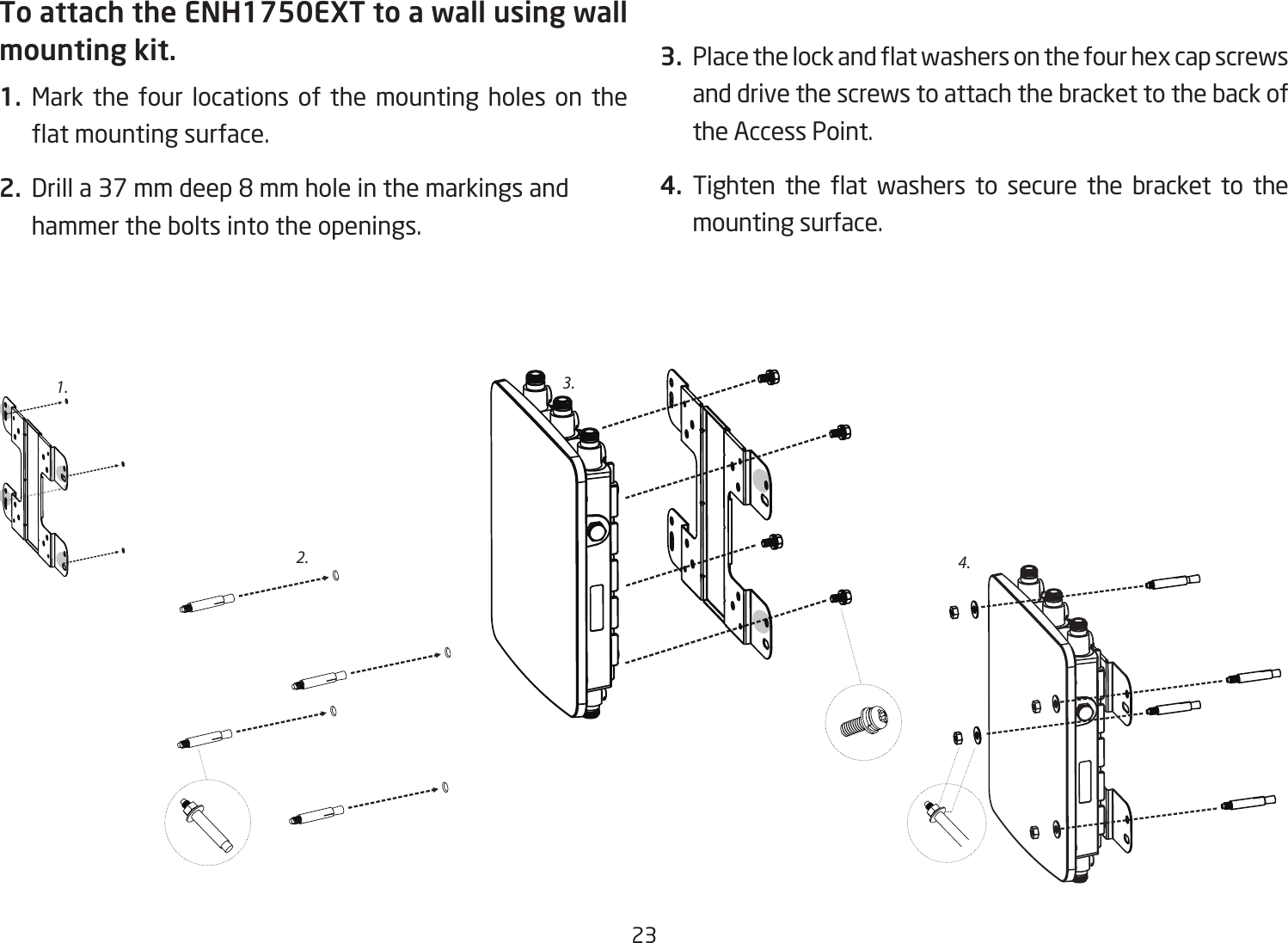 23To attach the ENH1750EXT to a wall using wall mounting kit.1.  Mark the four locations of the mounting holes on the at mounting surface.2.  Drill a 37 mm deep 8 mm hole in the markings and hammer the bolts into the openings.3.  Place the lock and at washers on the four hex cap screws and drive the screws to attach the bracket to the back of the Access Point.4.  Tighten  the  at  washers  to  secure  the  bracket  to  the mounting surface.2.3.4.1.