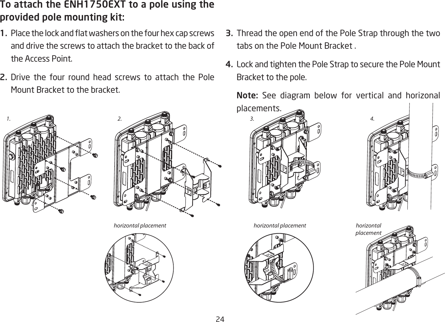 24To attach the ENH1750EXT to a pole using the provided pole mounting kit:1.  Place the lock and at washers on the four hex cap screws and drive the screws to attach the bracket to the back of the Access Point.2. Drive the four round head screws to attach the Pole Mount Bracket to the bracket.   3.  Thread the open end of the Pole Strap through the two tabs on the Pole Mount Bracket .4.  Lock and tighten the Pole Strap to secure the Pole Mount Bracket to the pole.Note:  See diagram below for vertical and horizonal placements.1. 3.2.horizontal placement horizontal placement horizontal placement4.