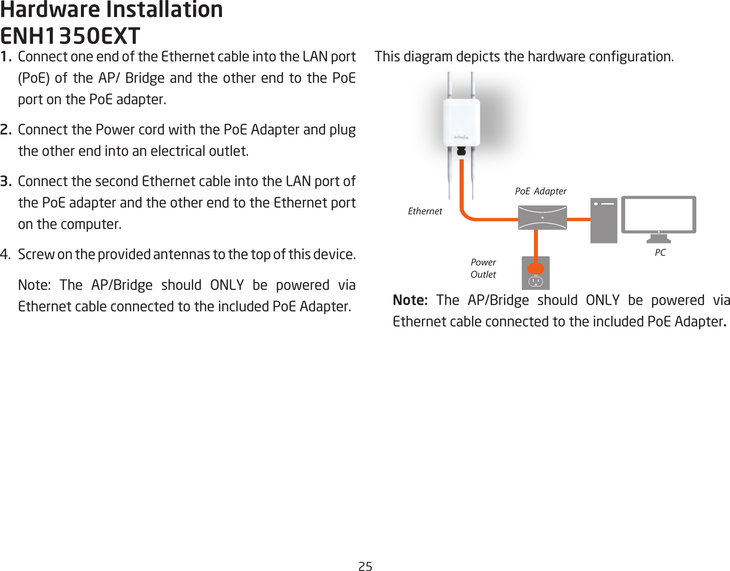 251.  Connect one end of the Ethernet cable into the LAN port (PoE) of the AP/ Bridge and the other end to the PoE port on the PoE adapter.2.  Connect the Power cord with the PoE Adapter and plug the other end into an electrical outlet.3.  Connect the second Ethernet cable into the LAN port of the PoE adapter and the other end to the Ethernet port on the computer.4.  Screw on the provided antennas to the top of this device.    Note:  The  AP/Bridge  should  ONLY  be  powered  via Ethernet cable connected to the included PoE Adapter.This diagram depicts the hardware conguration.Note:  The AP/Bridge should ONLY be powered via Ethernet cable connected to the included PoE Adapter.Hardware InstallationENH1350EXTEthernetPCPowerOutletPoE  Adapter