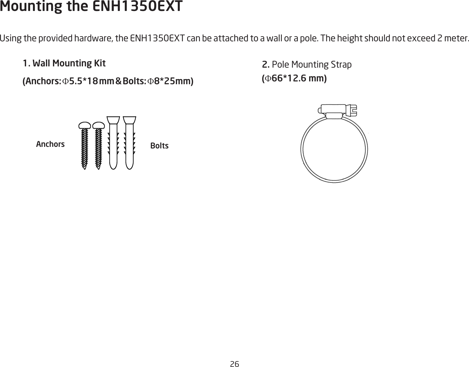 26Mounting the ENH1350EXTUsing the provided hardware, the ENH1350EXT can be attached to a wall or a pole. The height should not exceed 2 meter.1. Wall Mounting Kit (Anchors: Φ5.5*18 mm &amp; Bolts: Φ8*25mm) 2. Pole Mounting Strap(Φ66*12.6 mm)Anchors Bolts