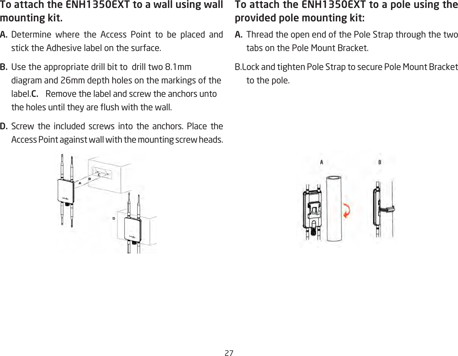 27To attach the ENH1350EXT to a wall using wall mounting kit.A.  Determine where the Access Point to be placed and stick the Adhesive label on the surface.B.  Use the appropriate drill bit to  drill two 8.1mm diagram and 26mm depth holes on the markings of the label.C.  Remove the label and screw the anchors unto the holes until they are ush with the wall.D. Screw the included screws into the anchors. Place the Access Point against wall with the mounting screw heads.To attach the ENH1350EXT to a pole using the provided pole mounting kit:A.  Thread the open end of the Pole Strap through the two tabs on the Pole Mount Bracket.B.Lock and tighten Pole Strap to secure Pole Mount Bracket to the pole.