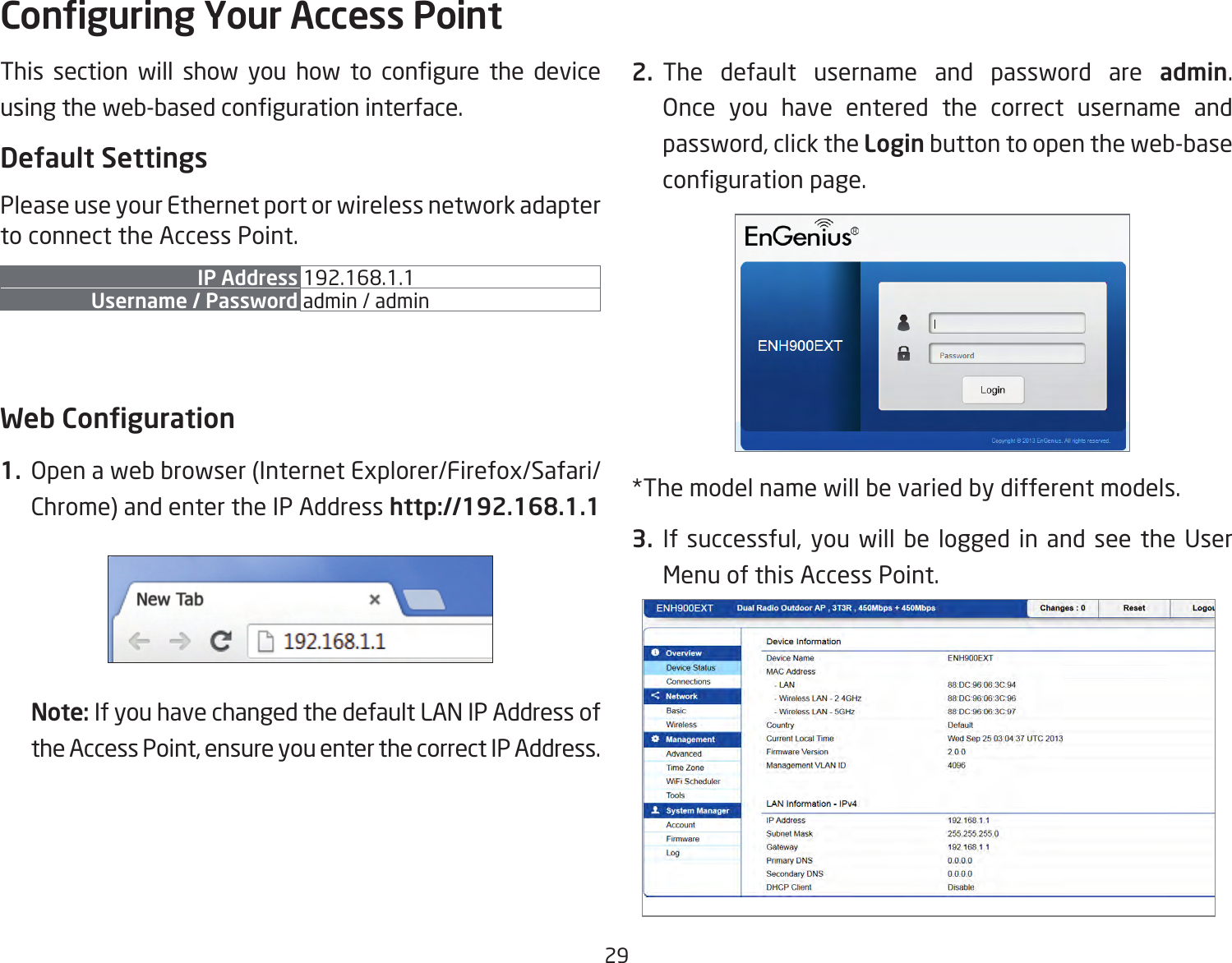 29This  section  will  show  you  how  to  congure  the  device using the web-based conguration interface.Default SettingsPlease use your Ethernet port or wireless network adapter to connect the Access Point.IP Address 192.168.1.1Username / Password admin / admin Web Conguration1.  Open a web browser (Internet Explorer/Firefox/Safari/Chrome) and enter the IP Address http://192.168.1.1Note: If you have changed the default LAN IP Address of the Access Point, ensure you enter the correct IP Address.2. The default username and password are admin. Once you have entered the correct username and password, click the Login button to open the web-base conguration page.*The model name will be varied by different models.3.  If  successful,  you  will be logged in and see the  User Menu of this Access Point.Conguring Your Access Point