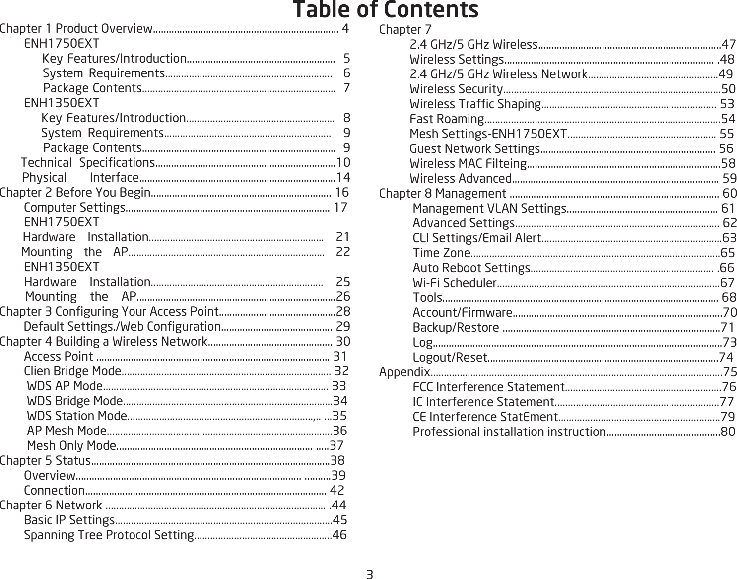3Chapter 1 Product Overview...................................................................... 4        ENH1750EXT           Key Features/Introduction........................................................  5        System Requirements...............................................................  6            Package Contents.........................................................................  7        ENH1350EXT          Key Features/Introduction........................................................  8       System Requirements...............................................................  9            Package Contents.........................................................................  9      Technical  Specications....................................................................10 Physical Interface..........................................................................14Chapter 2 Before You Begin.................................................................... 16        Computer Settings............................................................................. 17        ENH1750EXT  Hardware Installation.................................................................. 21  Mounting the AP.......................................................................... 22        ENH1350EXT  Hardware Installation................................................................. 25  Mounting the AP...........................................................................26Chapter 3 Conguring Your Access Point............................................28          Default Settings./Web Conguration.......................................... 29Chapter 4 Building a Wireless Network............................................... 30        Access Point ........................................................................................ 31        Clien Bridge Mode............................................................................... 32         WDS AP Mode..................................................................................... 33         WDS Bridge Mode...............................................................................34         WDS Station Mode......................................................................,.. ...35         AP Mesh Mode.....................................................................................36         Mesh Only Mode.......................................................................... .....37Chapter 5 Status..........................................................................................38        Overview..................................................................................... ..........39        Connection........................................................................................... 42Chapter 6 Network ................................................................................... .44        Basic IP Settings..................................................................................45        Spanning Tree Protocol Setting....................................................46Chapter 7           2.4 GHz/5 GHz Wireless.....................................................................47          Wireless Settings............................................................................... .48          2.4 GHz/5 GHz Wireless Network.................................................49          Wireless Security..................................................................................50          Wireless Trafc Shaping.................................................................. 53          Fast Roaming.........................................................................................54          Mesh Settings-ENH1750EXT........................................................ 55          Guest Network Settings.................................................................. 56          Wireless MAC Filteing.........................................................................58           Wireless Advanced.............................................................................. 59Chapter 8 Management ............................................................................... 60           Management VLAN Settings......................................................... 61           Advanced Settings............................................................................. 62           CLI Settings/Email Alert....................................................................63           Time Zone..............................................................................................65           Auto Reboot Settings..................................................................... .66           Wi-Fi Scheduler....................................................................................67           Tools........................................................................................................ 68           Account/Firmware...............................................................................70           Backup/Restore ..................................................................................71           Log.............................................................................................................73           Logout/Reset.......................................................................................74Appendix..............................................................................................................75           FCC Interference Statement...........................................................76           IC Interference Statement..............................................................77           CE Interference StatEment.............................................................79           Professional installation instruction...........................................80Table of Contents