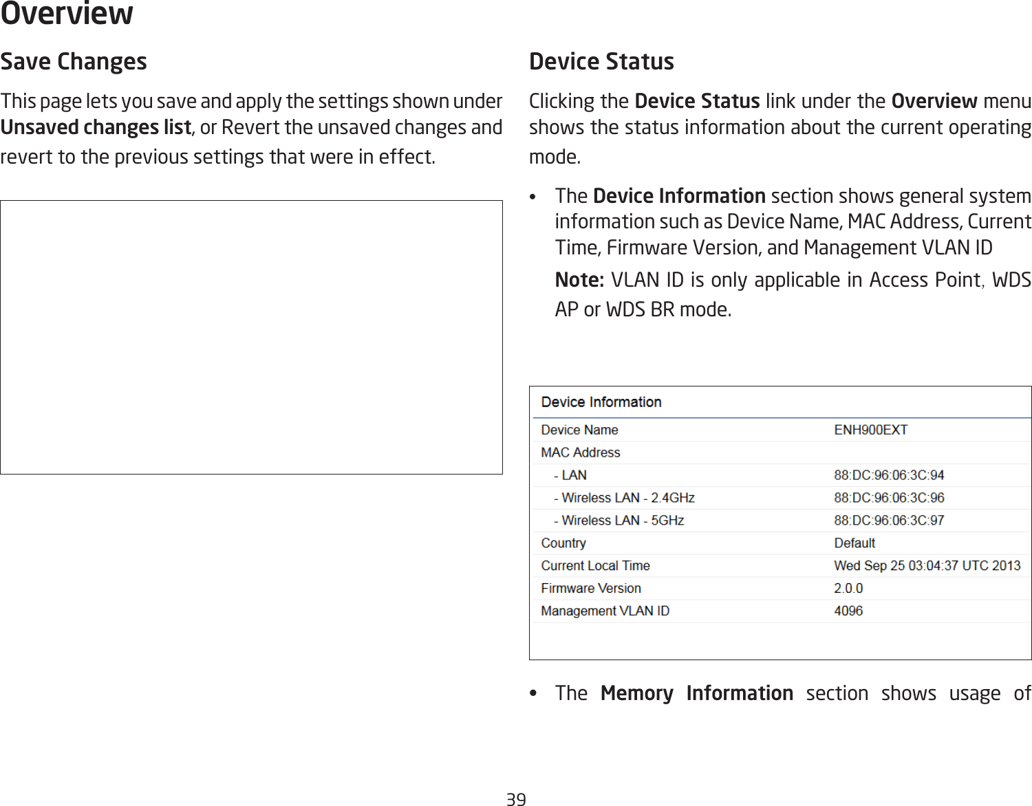 39Save ChangesThis page lets you save and apply the settings shown under Unsaved changes list, or Revert the unsaved changes and revert to the previous settings that were in effect. Device StatusClicking the Device Status link under the Overview menu shows the status information about the current operating mode. •   The Device Information section shows general system information such as Device Name, MAC Address, Current Time, Firmware Version, and Management VLAN ID Note: VLAN ID is only applicable in Access Point, WDS AP or WDS BR mode. •   The  Memory Information section shows usage of Overview