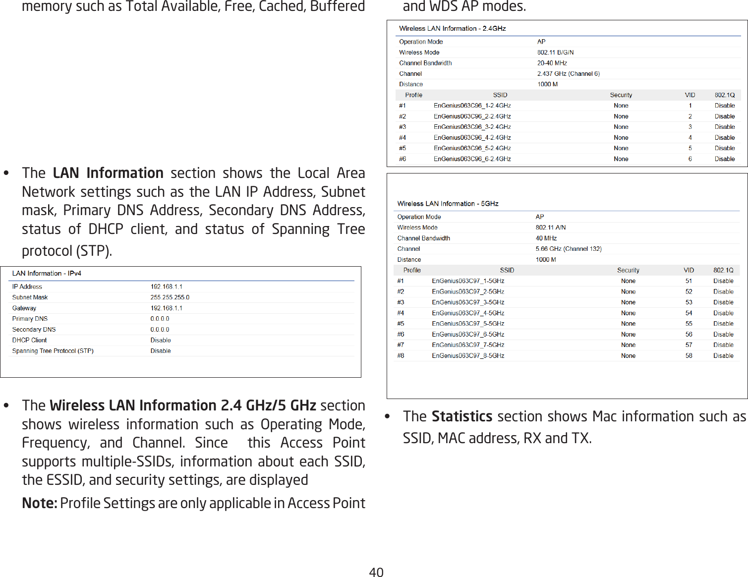 40memory such as Total Available, Free, Cached, Buffered•   The LAN Information section shows the Local Area Network settings such as the LAN IP Address, Subnet mask, Primary DNS Address, Secondary DNS Address, status of DHCP client, and status of Spanning Tree protocol (STP).•   The Wireless LAN Information 2.4 GHz/5 GHz section shows wireless information such as Operating Mode, Frequency, and Channel. Since  this Access Point supports multiple-SSIDs, information about each SSID, the ESSID, and security settings, are displayed Note: Prole Settings are only applicable in Access Point and WDS AP modes.•   The Statistics section shows Mac information such as SSID, MAC address, RX and TX.