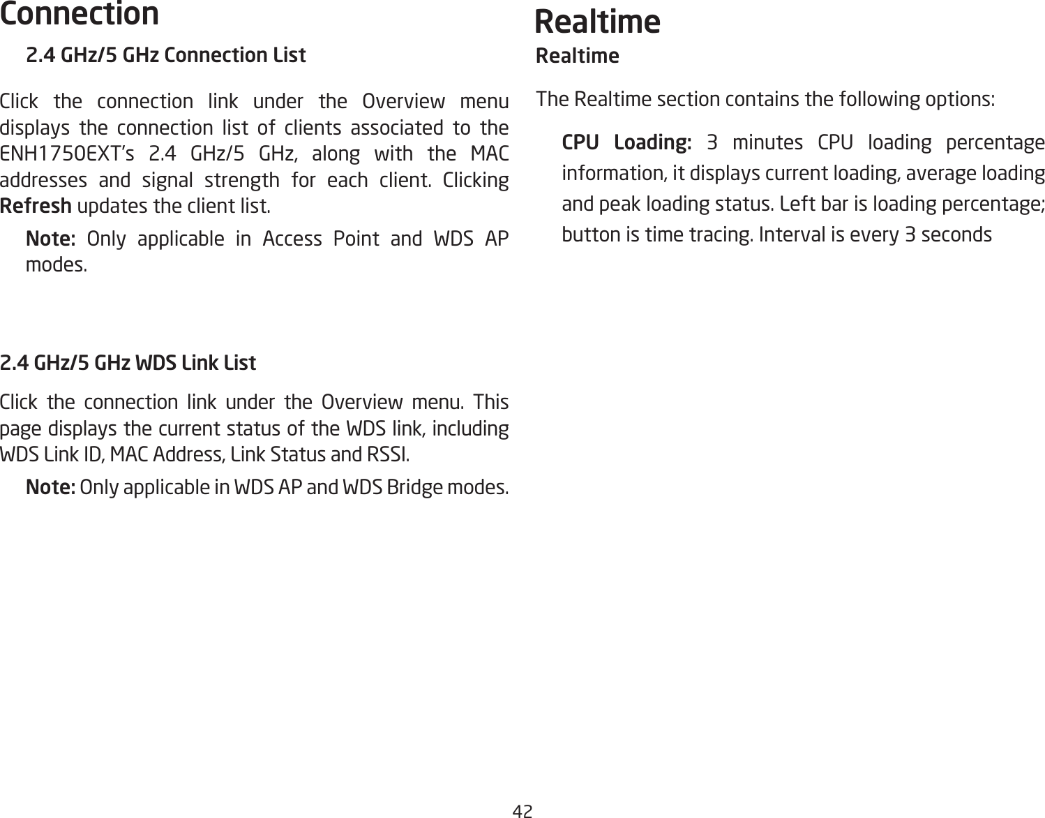 422.4 GHz/5 GHz Connection ListClick the connection link under the Overview menu displays the connection list of clients associated to the ENH1750EXT’s 2.4 GHz/5 GHz, along with the MAC addresses and signal strength for each client. Clicking Refresh updates the client list.Note:  Only applicable in Access Point and WDS AP modes.2.4 GHz/5 GHz WDS Link ListClick the connection link under the Overview menu. This page displays the current status of the WDS link, including WDS Link ID, MAC Address, Link Status and RSSI.Note: Only applicable in WDS AP and WDS Bridge modes.RealtimeThe Realtime section contains the following options:  CPU Loading: 3  minutes  CPU  loading  percentage information, it displays current loading, average loading and peak loading status. Left bar is loading percentage; button is time tracing. Interval is every 3 secondsConnection   Realtime  