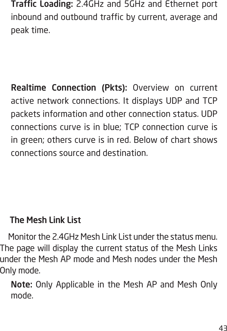 43  Trafc Loading: 2.4GHz and 5GHz and Ethernet port inbound and outbound trafc by current, average and peak time.  Realtime Connection (Pkts): Overview on current active network connections. It displays UDP and  TCP packets information and other connection status. UDP connections curve is in blue; TCP connection curve is in green; others curve is in red. Below of chart shows connections source and destination.     The Mesh Link List     Monitor the 2.4GHz Mesh Link List under the status menu.     The page will display the current status of the Mesh Links under the Mesh AP mode and Mesh nodes under the Mesh Only mode. Note:  Only Applicable in the Mesh AP and Mesh Only mode.  